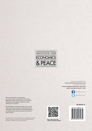 103
globalpeaceindex2013
The Institute for Economics and Peace is a registered charitable
research institute in Australia and a Deductible Gift Recipient.
IEP USA is a 501(c)(3) tax exempt organisation.
IEP is an independent, non-partisan,
non-profit research organisation dedicated to
shifting the world’s focus to peace as a positive,
achievable, and tangible measure of human
wellbeing and progress.
IEP has offices in Sydney and New York. It works
with a wide range of partners internationally and
collaborates with intergovernmental organisations
on measuring and communicating the economic
value of peace.
FOR MORE INFORMATION
INFO@ECONOMICSANDPEACE.ORG
EXPLORE OUR WORK
WWW.ECONOMICSANDPEACE.ORG AND
WWW.VISIONOFHUMANITY.ORG
GlobalPeaceIndex
@GlobPeaceIndex
IEP REPORT 21
Scan code to go to the
Vision of Humanity website
 