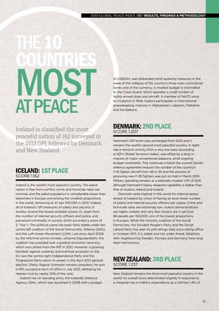 global peace index 2013 /01/ results, findings & methodology
1616
Iceland is classified the most
peaceful nation of 162 surveyed in
the 2013 GPI, followed by Denmark
and New Zealand.
Iceland:1stplace
Score 1.162
Iceland is the world’s most peaceful country. The island
nation is free from conflict; crime and homicide rates are
minimal; and the jailed population is considerably lower than
elsewhere in Europe and among the smallest proportions
in the world, remaining at 47 per 100,000 in 2012. Indeed,
all of Iceland’s GPI measures of safety and security in
society receive the lowest possible scores (1), apart from
the number of internal security officers and police, and
perceived criminality in society (both accorded a score of
2: “low”). The political scene has been fairly stable under the
centre-left coalition of the Social Democratic Alliance (SDA)
and the Left-Green Movement (LGM). Led since April 2009
by the reformist prime minister, Johanna Sigurdardottir, the
coalition has presided over a gradual economic recovery,
which won praise from the IMF in 2012. However, a growing
backlash against austerity and eventual accession to the
EU saw the centre-right Independence Party and the
Progressive Party return to power in the April 2013 general
election. Olafur Ragnar Grimsson remains president; he won
a fifth successive term of office in July 2012, defeating his
nearest rival by nearly 20% of the vote.
Iceland has no standing army; the Icelandic Defence
Agency (IDA), which was launched in 2008 with a budget
of US$20m, was disbanded amid austerity measures in the
wake of the collapse of the country’s three main commercial
banks and of the currency. A modest budget is channelled
to the Coast Guard, which operates a small number of
lightly armed ships and aircraft. A member of NATO since
its inception in 1949, Iceland participates in international
peacekeeping missions in Afghanistan, Lebanon, Palestine
and the Balkans.
denmark:2ndplace
Score 1.207
Denmark’s GPI score was unchanged from 2012 and it
remains the world’s second-most peaceful country. A slight
rise in terrorist activity, from a very low base (according
to IEP’s Global Terrorism Index), was offset by a drop in
imports of major conventional weapons, amid ongoing
budget constraints. This continues a trend: the current Danish
defence agreement reduces the number of the country’s
F-16 fighter aircraft from 48 to 30 and the process of
procuring new F-35 fighters was put on hold in March 2010.
Military spending remains at a relatively modest 1.3% of GDP,
although Denmark’s heavy-weapons capability is higher than
that of Austria, Ireland and Iceland.
Denmark ranks highest in the world for internal peace,
ahead of Iceland by virtue of having an even lower number
of police and internal security officers per capita. Crime and
homicide rates are extremely low, violent demonstrations
are highly unlikely and very few citizens are in jail (just
68 people per 100,000, one of the lowest proportions
in Europe). While the minority coalition of the Social
Democrats, the Socialist People’s Party and the Social
Liberal Party has seen its poll ratings slide since taking office
in October 2011, it is stable and not under threat. Relations
with neighbouring Sweden, Norway and Germany have long
been harmonious.
NewZealand:3rdplace
Score 1.237
New Zealand remains the third-most peaceful country in the
world. Its overall score deteriorated slightly in response to
a marginal rise in military expenditure, to a still-low 1.4% of
the10
countries
mostatpeace
2013 global peace index /01/ results, findings & methodology
 