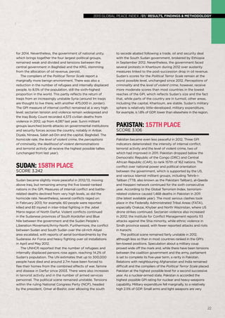 global peace index 2013 /01/ results, findings & methodology
22
for 2014. Nevertheless, the government of national unity,
which brings together the four largest political groups,
remained weak and divided and tensions between the
central government in Baghdad and the KRG, stemming
from the allocation of oil revenue, persist.
The compliers of the Political Terror Scale report a
marginally more benign environment. There was also a
reduction in the number of refugees and internally displaced
people, to 8.5% of the population, still the sixth-highest
proportion in the world. This partly reflects the return of
Iraqis from an increasingly unstable Syria (around 1m Iraqis
are thought to live there, with another 475,000 in Jordan).
The GPI measure of internal conflict remained at a very high
level; sectarian tension and violence remain widespread and
the Iraq Body Count recorded 4,573 civilian deaths from
violence in 2012, up from 4,087 last year. Sunni militant
groups launched bomb attacks on governmental institutions
and security forces across the country, notably in Anbar,
Diyala, Ninawa, Salah ad-Din and the capital, Baghdad. The
homicide rate, the level of violent crime, the perceptions
of criminality, the likelihood of violent demonstrations
and terrorist activity all receive the highest possible tallies
(unchanged from last year).
Sudan:158thplace
Score 3.242
Sudan became slightly more peaceful in 2012/13, moving
above Iraq, but remaining among the five lowest-ranked
nations in the GPI. Measures of internal conflict and battle-
related deaths declined from very high levels, as did the
homicide rate. Nevertheless, several conflicts raged on:
in February 2013; for example, 60 people were reported
killed and 83 injured in inter-tribal fighting in the Jebel
Marra region of North Darfur. Violent conflicts continued
in the Sudanese provinces of South Kordofan and Blue
Nile between the government and the Sudan People’s
Liberation Movement/Army-North. Furthermore, the conflict
between Sudan and South Sudan over the oil-rich Abyei
area escalated, with reports of aerial bombardments by the
Sudanese Air Force and heavy fighting over oil installations
in April and May 2012.
The UNHCR reported that the number of refugees and
internally displaced persons rose again, reaching 14.2% of
Sudan’s population. The UN estimates that up to 300,000
people have died and around 2.7m have been forced to
flee their homes from the combined effects of war, famine
and disease in Darfur since 2003. There were also increases
in terrorist activity and in the number of armed services
personnel. The political scene remained unstable. Tensions
within the ruling National Congress Party (NCP), headed
by the president, Omar al-Bashir, over allowing the south
to secede abated following a trade, oil and security deal
with the South Sudan government, brokered by Ethiopia
in September 2012. Nevertheless, the government faced
several protests in Khartoum during 2012 over austerity
measures linked to the post-succession drop in oil revenue.
Sudan’s scores for the Political Terror Scale remain at the
worst possible level, unchanged since 2012. Perceptions of
criminality and the level of violent crime, however, receive
more moderate scores than most countries in the lowest
reaches of the GPI, which reflects Sudan’s size and the fact
that, while parts of the country are in turmoil, other areas,
including the capital, Khartoum, are stable. Sudan’s military
sphere is relatively little-developed; military expenditure,
for example, is 1.8% of GDP, lower than elsewhere in the region.
Pakistan:157thplace
Score 3.106
Pakistan became even less peaceful in 2012. Three GPI
indicators deteriorated: the intensity of internal conflict,
terrorist activity and the level of violent crime, two of
which had improved in 2011. Pakistan dropped below the
Democratic Republic of the Congo (DRC) and Central
African Republic (CAR), to rank 157th of 162 nations. The
conflict over national power and political orientation
between the government, which is supported by the US,
and various Islamist militant groups, including Tehrik-i-
Taliban (TTB, also known as the Pakistani Taliban), al-Qaeda
and Haqqani network continued for the sixth consecutive
year. According to the Global Terrorism Index, terrorism-
related violence caused 1,468 deaths in Pakistan in 2011
(the latest available year). The most serious clashes took
place in the Federally Administrated Tribal Areas (FATA),
especially Orakzai, Khyber and North Waziristan, where US
drone strikes continued. Sectarian violence also increased
in 2012; the Institute for Conflict Management reports 113
attacks against the Shia minority, while ethnic violence in
Sindh province eased, with fewer reported attacks and riots
in Karachi.
The political scene remained fairly unstable in 2012,
although less so than in most countries ranked in the GPI’s
ten-lowest positions. Speculation about a military coup
proved wide off the mark and, while there have been tensions
between the coalition government and the army, parliament
is set to complete its five-year term, a rarity in Pakistan.
Relations with neighbouring Afghanistan and India remained
difficult and the compilers of the Political Terror Scale placed
Pakistan at the highest possible level for a second successive
year. As a nuclear-armed state, Pakistan is accorded the
highest possible GPI rating for nuclear and heavy-weapons
capability. Military expenditure fell marginally, to a relatively
high 2.5% of GDP. Small arms and light weapons are very
22
2013 global peace index /01/ results, findings & methodology
 