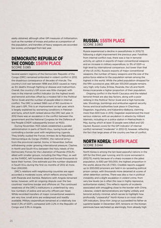 23
globalpeaceindex2013
23
easily obtained, although other GPI measures of militarisation,
such as the number of troops and police as a proportion of
the population, and transfers of heavy weapons are accorded
low scores, unchanged from last year.
DemocraticRepublicof
theCongo:156thplace
Score 3.085
Several eastern regions of the Democratic Republic of the
Congo (DRC) remained embroiled in violent conflict in 2012,
the disastrous consequence of decades of misrule. The
country’s civil war between 1998 and 2003 caused as many
as 3m deaths through fighting or disease and malnutrition.
Overall, the country’s GPI score was little changed, with
rises in the internal conflict indicator (to the highest level)
and terrorist activities offset by a modest fall in the Political
Terror Scale and the number of people killed in internal
conflict. The DRC is ranked 156th out of 162 countries in
this year’s GPI. This is an improvement on last year, which
is largely explained by worsening conditions in Pakistan
and Syria, which both ranked above the DRC last year. In
2012 there was an escalation in the conflict between the
government and the National Congress for the Defence of
the People (CNDP, subsequently known as M23).
During November, M23 rebels established a parallel
administration in parts of North Kivu, taxing locals and
controlling a border post with neighbouring Uganda.
They briefly ousted the Forces Armées de la République
Démocratique du Congo (FARDC, the national army)
from the provincial capital, Goma, in November, before
withdrawing under growing international pressure. Clashes
in North and South Kivu between the Hutu rebels of the
Democratic Forces for the Liberation of Rwanda (FDLR),
allied with smaller groups, including the Mayi-Mayi, as well
as the FARDC, left hundreds dead and forced thousands to
leave their homes. One estimate put the number displaced
in South Kivu during the first six months of 2012 at more
than 200,000.
DRC’s relations with neighbouring countries are again
accorded a moderate score, which reflects strong links
with Rwanda and Zambia. Relations with Angola remained
tense, however, with an ongoing dispute over the two
countries’ maritime border and offshore oil. The continued
weakness of the DRC’s institutions is underlined by very
low numbers of police and security officers per head.
While recorded transfers of major conventional weapons
are very low, small arms are widespread and readily
available. Military expenditure remained at a relatively low
level (1.3% of GDP), compared with 2.2% in the Republic of
Congo and 3.3% in Angola.
Russia:155thplace
Score 3.060
Russia experienced a decline in peacefulness in 2012/13,
following a slight improvement the previous year. Fatalities
from internal conflict rose, there was a rise in terrorist
activity, an uptick in exports of major conventional weapons
and an increase in military expenditure, to 3% of GDP—a
high level by international comparison, but lower than that
of the US (4.1%). Russia’s exports of major conventional
weapons, the number of heavy weapons and the size of the
police force relative to the population remain among the
highest in the world. While the jailed population dropped for
the fifth successive year, 495 per 100,000 people remains
very high; only Cuba, Eritrea, Rwanda, the US and North
Korea incarcerate a higher proportion of their population.
Ongoing conflict in the North Caucasus and the related
terrorist threat are also key factors, along with a poor
ranking in the Political Terror Scale and a high homicide
rate. Shootings, bombings and ambushes against security
forces and local authorities took place in Chechnya,
Dagestan, Ingushetia, and Kabardino-Balkaria, claiming
more than 600 lives in 2012. Dagestan experienced the most
serious violence, with an escalation in attacks by militant
Islamists, including on a police station in Makhachkala in
May, during which at least 13 people were killed and 120
injured. Russia’s score for the GPI indicator of internal
conflict remained “moderate” in 2012-13, however, reflecting
the fact that large areas of the country are free of conflict.
NorthKorea:154thplace
Score 3.044
North Korea is among the ten-least peaceful nations in the
GPI for the third year running, and its score worsened in
2012/13, mainly because of a sharp increase in the jailed
population, to 830 per 100,000, the highest proportion in
the world, above the US (730). Credible reports suggest
up to 200,000 prisoners are held in six sprawling political
prison camps, with thousands more detained at scores of
other detention centres. There was also a rise in political
instability and a slight escalation in violent crime, from
very low levels (as is often the case in highly repressive,
authoritarian states). This reflects reports of incidents
associated with smuggling close to the border with China.
Likewise, violent demonstrations are highly unlikely and
terrorist activity minimal, which serves to highlight how
profoundly “unpeaceful” North Korea is on most other
GPI indicators. Since Kim Jong-un succeeded his father as
supreme leader in December 2011, tensions on the Korean
peninsula have ratcheted up alarmingly, from already high
 