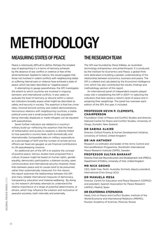 51
globalpeaceindex2013
Measuringstatesofpeace
Peace is notoriously difficult to define. Perhaps the simplest
way of approaching it is in terms of harmony achieved
by the absence of war, conflict or violence or fear of the
aforementioned. Applied to nations, this would suggest that
those not involved in violent conflicts with neighbouring states
or suffering internal wars or violence have achieved a state of
peace, which has been described as “negative peace”.
In attempting to gauge peacefulness, the GPI investigates
the extent to which countries are involved in ongoing
domestic and international conflicts. It also seeks to
evaluate the level of harmony or discord within a nation;
ten indicators broadly assess what might be described as
safety and security in society. The assertion is that low crime
rates, minimal terrorist activity and violent demonstrations,
harmonious relations with neighbouring countries, a stable
political scene and a small proportion of the population
being internally displaced or made refugees can be equated
with peacefulness.
Seven further indicators are related to a country’s
military build-up—reflecting the assertion that the level
of militarisation and access to weapons is directly linked
to how peaceful a country feels, both domestically and
internationally. Comparable data on military expenditure
as a percentage of GDP and the number of armed service
officers per head are gauged, as are financial contributions
to UN peacekeeping missions.
An additional aim of the GPI is to explore the concept
of positive peace. Various studies have proposed that a
culture of peace might be based on human rights, gender
equality, democratic participation, a tolerant society, open
communication and international security. However, these
links between peace and its causes tend to be presumed,
rather than systematically measured. For this reason,
this report examines the relationships between the GPI
and many reliable international measures of democracy,
transparency, education and material wellbeing. By doing
so, the research ultimately attempts to understand the
relative importance of a range of potential determinants, or
drivers, which may influence the creation and nurturance of
peaceful societies, both internally and externally.
Theresearchteam
The GPI was founded by Steve Killelea, an Australian
technology entrepreneur and philanthropist. It is produced
by the Institute for Economics and Peace, a global think
tank dedicated to building a greater understanding of the
relationship between economics, business and peace. The
GPI is collated and calculated by the Economist Intelligence
Unit, which has also contributed the results, findings and
methodology section of this report.
An international panel of independent experts played
a key role in establishing the GPI in 2007—in selecting the
indicators that best assess a nation’s level of peace and in
assigning their weightings. The panel has overseen each
edition of the GPI; this year, it included:
Professor Kevin P. Clements,
chairperson
Foundation Chair of Peace and Conflict Studies and director,
National Centre for Peace and Conflict Studies, University of
Otago, Dunedin, New Zealand
Dr Sabina Alkire
Director, Oxford Poverty & Human Development Initiative,
University of Oxford, United Kingdom
Dr Ian Anthony
Research co-ordinator and leader of the Arms Control and
Non-proliferation Programme, Stockholm International
Peace Research Institute (SIPRI), Sweden
Professor Sultan Barakat
Director, Post-war Reconstruction and Development Unit (PRDU),
Department of Politics, University of York, United Kingdom
Mr Nick Grono
CEO, Walk Free, Perth, Australia, formerly deputy president,
International Crisis Group (ICG)	
Dr Manuela Mesa
Director, Centre for Education and Peace Research (CEIPAZ)
and president, Spanish Association for Peace Research
(AIPAZ), Madrid, Spain
Dr Ekaterina Stepanova
Head, Unit on Peace and Conflict Studies, Institute of the
World Economy and International Relations (IMEMO),
Russian Academy of Sciences, Moscow, Russia
METHODOLOGY
 