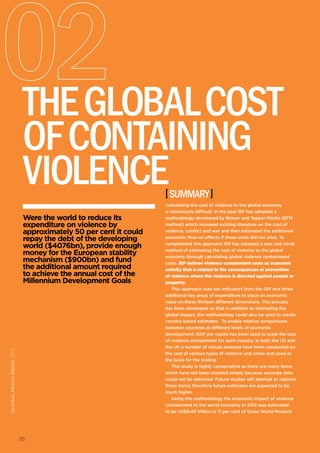 55
Were the world to reduce its
expenditure on violence by
approximately 50 per cent it could
repay the debt of the developing
world ($4076bn), provide enough
money for the European stability
mechanism ($900bn) and fund
the additional amount required
to achieve the annual cost of the
Millennium Development Goals
[summary]
TheGlobalCost
ofContaining
Violence
55
Calculating the cost of violence to the global economy
is notoriously difficult. In the past IEP has adopted a
methodology developed by Brauer and Tepper-Marlin (BTM
method) which reviewed existing literature on the cost of
violence, conflict and war and then estimated the additional
economic flow-on effects if these costs did not arise. To
complement this approach IEP has adopted a new and novel
method of estimating the cost of violence to the global
economy through calculating global violence containment
costs. IEP defines violence containment costs as economic
activity that is related to the consequences or prevention
of violence where the violence is directed against people or
property.
This approach uses ten indicators from the GPI and three
additional key areas of expenditure to place an economic
value on these thirteen different dimensions. This process
has been developed so that in addition to estimating the
global impact, the methodology could also be used to create
country based estimates. To enable relative comparisons
between countries at different levels of economic
development, GDP per capita has been used to scale the cost
of violence containment for each country. In both the US and
the UK a number of robust analyses have been conducted on
the cost of various types of violence and crime and used as
the basis for the scaling.
This study is highly conservative as there are many items
which have not been counted simply because accurate data
could not be obtained. Future studies will attempt to capture
these items; therefore future estimates are expected to be
much higher.
Using this methodology the economic impact of violence
containment to the world economy in 2012 was estimated
to be US$9.46 trillion or 11 per cent of Gross World Product
globalpeaceindex2013
 