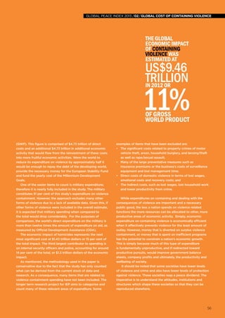 56
global peace index 2013 /02/GLOBAL COST OF CONTAINING VIOLENCE
56
The global
economic impact
of containing
violence was
estimated at
US$9.46
trillionin 2012 or
11%of Gross
World Product
(GWP). This figure is comprised of $4.73 trillion of direct
costs and an additional $4.73 trillion in additional economic
activity that would flow from the reinvestment of these costs
into more fruitful economic activities. Were the world to
reduce its expenditure on violence by approximately half it
would be enough to repay the debt of the developing world,
provide the necessary money for the European Stability Fund
and fund the yearly cost of the Millennium Development
Goals.
One of the easier items to count is military expenditure;
therefore it is nearly fully included in the study. The military
constitutes 51 per cent of this study’s expenditure on violence
containment. However, the approach excludes many other
forms of violence due to a lack of available data. Given this, if
other forms of violence were included in the overall estimate,
it is expected that military spending when compared to
the total would drop considerably. For the purposes of
comparison, the world’s direct expenditure on the military is
more than twelve times the amount of expenditure on aid, as
measured by Official Development Assistance (ODA).
The economic impact of homicides represents the next
most significant cost at $1.43 trillion dollars or 15 per cent of
the total impact. The third largest contributor to spending is
on internal security officers and police, accounting for around
14 per cent of the total, or $1.3 trillion dollars of the economic
impact.
As mentioned, the methodology used in the paper is
conservative due to the fact that the study has only counted
what can be derived from the current stock of data and
research. As a consequence, many items that are related to
violence containment spending have not been included. The
longer term research project for IEP aims to categorise and
count many of these relevant areas of expenditure. Some
examples of items that have been excluded are:
•	 The significant costs related to property crimes of motor
vehicle theft, arson, household burglary, and larceny/theft
as well as rape/sexual assault;
•	 Many of the large preventative measures such as
insurance premiums or the business’s costs of surveillance
equipment and lost management time;
•	 Direct costs of domestic violence in terms of lost wages,
emotional costs and recovery costs; and
•	 The indirect costs, such as lost wages, lost household work
and lower productivity from crime.
While expenditures on containing and dealing with the
consequences of violence are important and a necessary
public good, the less a nation spends on violence related
functions the more resources can be allocated to other, more
productive areas of economic activity. Simply, economic
expenditure on containing violence is economically efficient
when it effectively prevents violence for the least amount of
outlay. However, money that is diverted on surplus violence
containment, or money that is spent on inefficient programs
has the potential to constrain a nation’s economic growth.
This is simply because much of this type of expenditure
is fundamentally unproductive, and if redirected toward
productive pursuits, would improve government balance
sheets, company profits and ultimately, the productivity and
wellbeing of society.
It should be noted that some societies have lower levels
of violence and crime and also have lower levels of protection
against violence. These societies reap a peace dividend. The
imperative is to understand the attitudes, institutions and
structures which shape these societies so that they can be
reproduced elsewhere.
global peace index 2013 /02/GLOBAL COST OF CONTAINING VIOLENCE
 