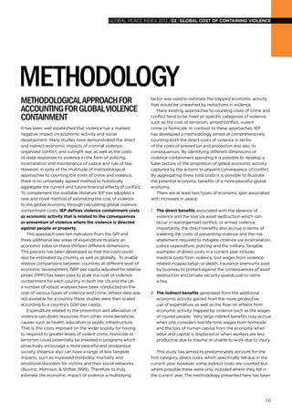 68
global peace index 2013 /02/GLOBAL COST OF CONTAINING VIOLENCE
Methodologicalapproachfor
accountingforGlobalViolence
containment
It has been well established that violence has a marked
negative impact on economic activity and social
development. Many studies have demonstrated the direct
and indirect economic impacts of criminal violence,
organised conflict, and outright war, as well as the costs
of state responses to violence in the form of policing,
incarceration and maintenance of justice and rule of law.
However, in spite of the multitude of methodological
approaches to counting the costs of crime and violence,
there is no universally agreed method to holistically
aggregate the current and future financial effects of conflict.
To complement the available literature IEP has adopted a
new and novel method of estimating the cost of violence
to the global economy through calculating global violence
containment costs. IEP defines violence containment costs
as economic activity that is related to the consequences
or prevention of violence where the violence is directed
against people or property.
This approach uses ten indicators from the GPI and
three additional key areas of expenditure to place an
economic value on these thirteen different dimensions.
This process has been developed so that the costs could
also be estimated by country as well as globally. To enable
relative comparisons between countries at different level of
economic development, GDP per capita adjusted for relative
prices (PPP) has been used to scale the cost of violence
containment for each country. In both the US and the UK
a number of robust analyses have been conducted on the
cost of various types of violence and crime. Where data was
not available for a country these studies were then scaled
according to a country’s GDP per capita.
Expenditure related to the prevention and alleviation of
violence can divert resources from other, more beneficial,
causes such as health, education or public infrastructure.
That is, the costs imposed on the wider society for having
to respond to greater levels of violent crime, homicide or
terrorism could potentially be invested in programs which
proactively encourage a more peaceful and prosperous
society. Violence also can have a range of less tangible
impacts, such as increased morbidity, mortality and
emotional disorders for victims and their social networks
(Buvinic, Morrison, & Shifter, 1999). Therefore to truly
estimate the economic impact of violence a multiplying
factor was used to estimate the trapped economic activity
that would be unleashed by reductions in violence.
Many existing approaches to counting costs of crime and
conflict tend to be fixed on specific categories of violence,
such as the cost of terrorism, armed conflict, violent
crime or homicide. In contrast to these approaches, IEP
has developed a methodology aimed at comprehensively
counting both the direct costs of violence in terms
of the costs of prevention and protection and also its
consequences. By identifying different dimensions of
violence containment spending it is possible to develop a
fuller picture of the proportion of global economic activity
captured by the actions to prevent consequence of conflict.
By aggregating these total costs it is possible to illustrate
the potential economic benefits of a more peaceful global
economy.
There are at least two types of economic gain associated
with increases in peace:
1 	 The direct benefits associated with the absence of
violence and the loss via asset destruction which can
occur in war,organised conflict, or armed violence.
Importantly, the direct benefits also accrue in terms of
lowering the costs of preventing violence and the risk
abatement required to mitigate violence via incarceration,
justice expenditure, policing and the military. Tangible
examples of direct costs in a current year include;
medical costs from violence, lost wages from violence-
related incapacitation or death, insurance premiums paid
by business to protect against the consequences of asset
destruction and private security guards just to name
a few.
2 	 The indirect benefits generated from the additional
economic activity gained from the more productive
use of expenditure as well as the flow-on effects from
economic activity trapped by violence such as the wages
of injured people. Very large indirect benefits may accrue
when one considers lost life-time wages from homicide
and the loss of human capital from the economy when
labor and capital is displaced or when workers are less
productive due to trauma or unable to work due to injury.
This study has aimed to predominately account for the
first category, direct costs, which specifically fall due in the
current year. However, some indirect costs are counted but
where possible these were only included where they fell in
the current year. The methodology presented here has been
METHODOLOGY
 