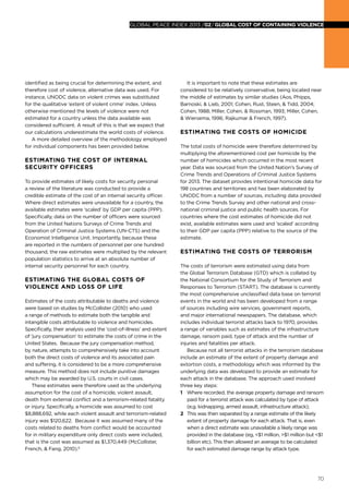 70
global peace index 2013 /02/GLOBAL COST OF CONTAINING VIOLENCE
identified as being crucial for determining the extent, and
therefore cost of violence, alternative data was used. For
instance, UNODC data on violent crimes was substituted
for the qualitative ‘extent of violent crime’ index. Unless
otherwise mentioned the levels of violence were not
estimated for a country unless the data available was
considered sufficient. A result of this is that we expect that
our calculations underestimate the world costs of violence.
A more detailed overview of the methodology employed
for individual components has been provided below.
Estimating the cost of Internal
Security Officers
To provide estimates of likely costs for security personal
a review of the literature was conducted to provide a
credible estimate of the cost of an internal security officer.
Where direct estimates were unavailable for a country, the
available estimates were ‘scaled’ by GDP per capita (PPP).
Specifically, data on the number of officers were sourced
from the United Nations Surveys of Crime Trends and
Operation of Criminal Justice Systems (UN-CTS) and the
Economist Intelligence Unit. Importantly, because these
are reported in the numbers of personnel per one hundred
thousand, the raw estimates were multiplied by the relevant
population statistics to arrive at an absolute number of
internal security personnel for each country.
Estimating the global costs of
violence and loss of life
Estimates of the costs attributable to deaths and violence
were based on studies by McCollister (2010) who used
a range of methods to estimate both the tangible and
intangible costs attributable to violence and homicides.
Specifically, their analysis used the ‘cost-of-illness’ and extent
of ‘jury compensation’ to estimate the costs of crime in the
United States. Because the jury compensation method,
by nature, attempts to comprehensively take into account
both the direct costs of violence and its associated pain
and suffering, it is considered to be a more comprehensive
measure. This method does not include punitive damages
which may be awarded by U.S. courts in civil cases.
These estimates were therefore used as the underlying
assumption for the cost of a homicide, violent assault,
death from external conflict and a terrorism-related fatality
or injury. Specifically, a homicide was assumed to cost
$8,888,692, while each violent assault and terrorism-related
injury was $120,622. Because it was assumed many of the
costs related to deaths from conflict would be accounted
for in military expenditure only direct costs were included,
that is the cost was assumed as $1,370,449 (McCollister,
French, & Fang, 2010).6
It is important to note that these estimates are
considered to be relatively conservative, being located near
the middle of estimates by similar studies (Aos, Phipps,
Barnoski, & Lieb, 2001; Cohen, Rust, Steen, & Tidd, 2004;
Cohen, 1988; Miller, Cohen, & Rossman, 1993; Miller, Cohen,
& Wiersema, 1996; Rajkumar & French, 1997).
Estimating the costs of homicide
The total costs of homicide were therefore determined by
multiplying the aforementioned cost per homicide by the
number of homicides which occurred in the most recent
year. Data was sourced from the United Nation’s Survey of
Crime Trends and Operations of Criminal Justice Systems
for 2013. The dataset provides intentional homicide data for
198 countries and territories and has been elaborated by
UNODC from a number of sources, including data provided
to the Crime Trends Survey and other national and cross-
national criminal justice and public health sources. For
countries where the cost estimates of homicide did not
exist, available estimates were used and ‘scaled’ according
to their GDP per capita (PPP) relative to the source of the
estimate.
Estimating the costs of terrorism
The costs of terrorism were estimated using data from
the Global Terrorism Database (GTD) which is collated by
the National Consortium for the Study of Terrorism and
Responses to Terrorism (START). The database is currently
the most comprehensive unclassified data base on terrorist
events in the world and has been developed from a range
of sources including wire services, government reports,
and major international newspapers. The database, which
includes individual terrorist attacks back to 1970, provides
a range of variables such as estimates of the infrastructure
damage, ransom paid, type of attack and the number of
injuries and fatalities per attack.
Because not all terrorist attacks in the terrorism database
include an estimate of the extent of property damage and
extortion costs, a methodology which was informed by the
underlying data was developed to provide an estimate for
each attack in the database. The approach used involved
three key steps:
1 	 Where recorded, the average property damage and ransom
paid for a terrorist attack was calculated by type of attack
(e.g. kidnapping, armed assault, infrastructure attack);
2 	 This was then separated by a range estimate of the likely
extent of property damage for each attack. That is, even
when a direct estimate was unavailable a likely range was
provided in the database (eg, <$1 million, >$1 million but <$1
billion etc). This then allowed an average to be calculated
for each estimated damage range by attack type.
 