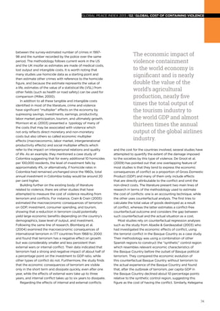 74
global peace index 2013 /02/GLOBAL COST OF CONTAINING VIOLENCE
between the survey-estimated number of crimes in 1997-
98 and the number recorded by the police over the same
period. The methodology follows current work in the US
and the UK insofar as estimates are made of medical costs,
lost output and intangible costs. It is worth noting that
many studies use homicide data as a starting point and
then estimate other crimes with reference to the homicide
figure, and because the estimate represents the value of
a life, estimates of the value of a statistical life (VSL) from
other fields (such as health or road safety) can be used for
comparison (Miller, 2000).
In addition to all these tangible and intangible costs
identified in most of the literature, crime and violence
have significant “multiplier” effects on the economy by
supressing savings, investments, earnings, productivity,
labor market participation, tourism, and ultimately growth.
Morrison et al, (2003) presented a typology of many of
the costs that may be associated with violence which
not only reflects direct monetary and non-monetary
costs but also others so called economic multiplier
effects (macroeconomic, labor market, intergenerational
productivity effects) and social multiplier effects which
refer to the impact on interpersonal relations and quality
of life. As an example, they mentioned a case study of
Colombia suggesting that for every additional 10 homicides
per 100,000 residents, the level of investment falls by
approximately 4%, or alternatively, if homicide rates in
Colombia had remained unchanged since the 1960s, total
annual investment in Colombia today would be around 20
per cent higher.
Building further on the existing body of literature
related to violence, there are other studies that have
attempted to measure the cost of violence resulting from
terrorism and conflicts. For instance, Crain & Crain (2005)
estimated the macroeconomic consequences of terrorism
on GDP, investment, consumer spending, and tourism,
showing that a reduction in terrorism could potentially
yield large economic benefits depending on the country’s
demographics, base level of output, and investment.
Following the same line of research, Blomberg et al.
(2004) examined the macroeconomic consequences of
international terrorism in 177 countries from 1968 to 2000
and found that terrorism has a negative effect on growth
but was considerably smaller and less persistent than
external wars or internal conflict. Their data indicated that
terrorism had a strong and negative impact of about half of
a percentage point on the investment to GDP ratio, while
other types of conflict do not. Furthermore, the study finds
that the economic consequences of terrorism are visible
only in the short term and dissipate quickly, even after one
year, while the effects of external wars take up to three
years, and internal conflict takes up to six years to dissipate.
Regarding the effects of internal and external conflicts
and the cost for the countries involved, several studies have
attempted to quantify the extent of the damage imposed
to the societies by this type of violence. De Groot et al.
(2009) has pointed out that one overlapping feature of
most studies is that they tend to express the economic
consequences of conflict as a proportion of Gross Domestic
Product (GDP) and many of them only include effects
that are directly attributable to the conflict and omit the
non-direct costs. The literature present two main lines of
research in terms of the methodology used to estimate
the cost of conflicts: one is an accounting technique, while
the other uses counterfactual analysis. The first tries to
calculate the total value of goods destroyed as a result
of conflict, whereas the latter estimates a conflict-free
counterfactual outcome and considers the gap between
such counterfactual and the actual situation as a cost.
Most studies rely on counterfactual regression analyses
such as the study from Abadie & Gardeazabal (2003) who
had investigated the economic effects of conflict, using
the terrorist conflict in the Basque Country as a case study.
Their methodology was using a combination of other
Spanish regions to construct the “synthetic” control region
which resembles relevant economic characteristics of
the Basque Country before the outset of Basque political
terrorism. They compared the economic evolution of
this counterfactual Basque Country without terrorism to
the actual experience of the Basque Country and found
that, after the outbreak of terrorism, per capita GDP in
the Basque Country declined about 10 percentage points
relative to the synthetic control region, suggesting this
figure as the cost of having the conflict. Similarly, Kelegama
The economic impact of
violence containment
to the world economy is
significant and is nearly
double the value of the
world’s agricultural
production, nearly five
times the total output of
the tourism industry to
the world GDP and almost
thirteen times the annual
output of the global airlines
industry.
 
