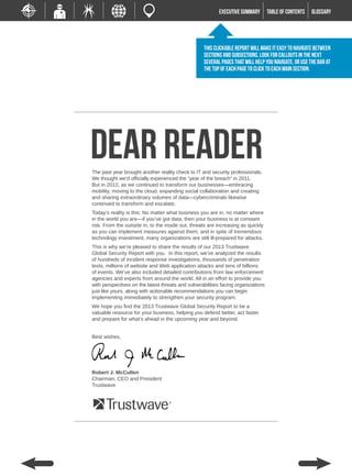 EXECUTIVE SUMMARY        TABLE of contents   GLOSSARY




                                                   This clickable report will make it easy to navigate between
                                                   sections and subsections. Look for callouts in the next
                                                   several pages that will help you navigate, or use the bar at
                                                   the top of each page to click to each main section.




Dear REader
The past year brought another reality check to IT and security professionals.
We thought we’d officially experienced the “year of the breach” in 2011.
But in 2012, as we continued to transform our businesses—embracing
mobility, moving to the cloud, expanding social collaboration and creating
and sharing extraordinary volumes of data—cybercriminals likewise
continued to transform and escalate.
Today’s reality is this: No matter what business you are in, no matter where
in the world you are—if you’ve got data, then your business is at constant
risk. From the outside in, to the inside out, threats are increasing as quickly
as you can implement measures against them, and in spite of tremendous
technology investment, many organizations are still ill-prepared for attacks.
This is why we’re pleased to share the results of our 2013 Trustwave
Global Security Report with you. In this report, we’ve analyzed the results
of hundreds of incident response investigations, thousands of penetration
tests, millions of website and Web application attacks and tens of billions
of events. We’ve also included detailed contributions from law enforcement
agencies and experts from around the world. All in an effort to provide you
with perspectives on the latest threats and vulnerabilities facing organizations
just like yours, along with actionable recommendations you can begin
implementing immediately to strengthen your security program.
We hope you find the 2013 Trustwave Global Security Report to be a
valuable resource for your business, helping you defend better, act faster
and prepare for what’s ahead in the upcoming year and beyond.


Best wishes,




Robert J. McCullen
Chairman, CEO and President
Trustwave
 