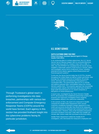 LAW ENFORCEMENT
             AGENCY UPDATES                                                                      EXECUTIVE SUMMARY   TABLE of contents   GLOSSARY




                                                                           U.S. Secret Service
                                                                           Seattle Electronic Crimes Task Force
                                                                           Robert Kierstead, Assistant Special Agent in Charge,
                                                                           Seattle Field Office
                                                                           In its continuing effort to combat cybercrimes, the U.S. Secret
                                                                           Service has an effective weapon with its successful Electronic
                                                                           Crimes Task Force (ECTF), created in New York in 1995. In
                                                                           2001, the USA PATRIOT Act mandated that the Secret Service
                                                                           establish a nationwide network of task forces to “prevent, detect
                                                                           and investigate various forms of electronic crimes, including
                                                                           potential terrorist attacks against critical infrastructures and
                                                                           financial payment systems.”
                                                                           To this end, the Secret Service today has 31 ECTFs—located
                                                                           throughout the United States as well as London and Rome—that
                                                                           leverage the combined resources of academia, the private
                                                                           sector, and local, state and federal law enforcement in a
                                                                           coordinated effort. The partnerships allow ECTFs to identify
                                                                           and address potential cyber vulnerabilities before the criminal
                                                                           element exploits them. This proactive approach has successfully
                                                                           prevented cyber attacks that otherwise would have resulted in
                                                                           large-scale financial losses to U.S.-based companies or
                                                                           disruptions of critical infrastructure.
Through Trustwave’s global reach in                                        A recent case, investigated by the Secret Service’s Seattle
performing investigations into data                                        ECTF, demonstrates how established partnerships employ both
                                                                           proactive and responsive investigative tactics targeting
breaches, partnerships with various law                                    vulnerabilities utilized in the cybercrime underworld.
                                                                           In the summer of 2011, the owner of a restaurant in Seattle
enforcement and Computer Emergency                                         contacted the Seattle Police Department when several
Response Teams (CERTs) around the                                          customers complained fraudulent charges appeared on their
                                                                           credit card accounts shortly after they dined at the restaurant.
world have formed. Each agency in this                                     Customers believed an employee had compromised their credit
                                                                           card information. However, many of the fraudulent transactions
section has provided firsthand insight into                                occurred in locations more than 1,000 miles from Seattle just
                                                                           minutes after victims made their purchases at the local eatery.
the cybercrime problems facing its                                         Seattle Police Department notified the Seattle ECTF
particular jurisdiction.                                                   investigators, who interviewed the restaurant’s employees and




                               22 | LAW ENFORCEMENT AGENCY UPDATES | 2013 Trustwave Global SECURITY Report | HOME
 