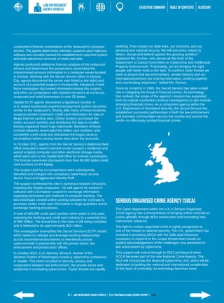 LAW ENFORCEMENT
                     AGENCY UPDATES                                                                      EXECUTIVE SUMMARY   TABLE of contents   GLOSSARY




conducted a forensic examination of the restaurant’s computer                      evolving. They impact our daily lives, our economy, and our
servers. The agents determined unknown suspects used malicious                     personal and national security. We will use every means to
software and remotely hacked the establishment’s payment system                    detect, disrupt and defend against this growing problem,”
and stole voluminous amounts of credit card data.                                  explained Ms. Durkan, who serves as the chair of the
                                                                                   Department of Justice Committee on Cybercrime and Intellectual
Agents conducted additional forensic analysis of the restaurant
                                                                                   Property Enforcement. “Fortunately, we are bringing the right
servers and determined the perpetrators transmitted the
                                                                                   people with better tools to the fight. To confront cyber threats we
compromised account information to a computer server located
                                                                                   need to ensure that law enforcement, private industry and our
in Kansas. Working with the Secret Service office in Kansas
                                                                                   international partners are sharing information, working together
City, agents discovered the server was linked to the debit card
                                                                                   and coordinating responses,” added Ms. Durkan.
account of a potential suspect in Keedysville, Maryland. A task
force investigator discovered information linking this suspect                     Since its inception in 1865, the Secret Service has taken a lead
and other co-conspirators with network intrusions at numerous                      role in mitigating the threat of financial crimes. As technology
restaurant and retail businesses in over 20 states.                                has evolved, the scope of the agency’s mission has expanded
                                                                                   from its original counterfeit currency investigations to also include
Seattle ECTF agents discovered a significant number of
                                                                                   emerging financial crimes. As a component agency within the
U.S.-based businesses experienced payment system intrusions
                                                                                   U.S. Department of Homeland Security, the Secret Service has
similar to the restaurant’s. Shortly after many of these incidents,
                                                                                   established successful partnerships in both the law enforcement
suspects posted customers’ credit card information for sale on
                                                                                   and business communities—across the country and around the
illegal Internet carding sites. Online brokers purchased the
                                                                                   world—to effectively combat financial crimes.
stolen account numbers and distributed the data to smaller,
loosely organized fraud rings nationwide. Members of these
criminal networks re-encoded the stolen card numbers onto
counterfeit credit cards and distributed the bogus cards to
accomplices before issuing banks shut down the accounts.
In October 2011, agents from the Secret Service’s Baltimore field
office executed a search warrant on the suspect’s residence and
seized a laptop computer and other electronic storage media,
which were sent to the Seattle field office for forensic examination.
The forensic examiners discovered more than 86,000 stolen credit
card numbers on the laptop.
The suspect and his co-conspirators were subsequently
identified and charged with conspiracy, bank fraud, access
device fraud and aggravated identity theft.
The suspect confessed his role in numerous network intrusions,
including the Seattle restaurant. He told agents he worked in
collusion with a European suspect to exchange information
regarding techniques and methods in computer hacking. The
two individuals created online carding websites for criminals to
purchase stolen credit card information in large quantities and to
                                                                                   Serious Organised Crime Agency (SOCA)
exchange hacking procedures.                                                       The Cyber department within the U.K.’s Serious Organised
A total of 180,000 credit card numbers were stolen in this case,                   Crime Agency has a strong history of bringing online criminals to
exposing the banking and credit card industry to a potential loss                  justice globally through direct prosecution and innovating new
of $90 million. The actual loss in this case is still being compiled               intervention solutions.
and is believed to be approximately $20 million.                                   The fight to contain organized crime is rightly recognized as
This investigation exemplifies the Secret Service’s ECTF model,                    one of the threats to national security. The U.K. government has
which seeks to cultivate and leverage working relationships                        invested in providing SOCA with the skills and resources
across transnational boundaries to relentlessly pursue                             necessary to respond to the unique threats that include an
cybercriminals in partnership with the private sector, law                         explicit acknowledgement of the challenges now presented to
enforcement and prosecutors’ offices.                                              law enforcement by cybercrime.
In October 2012, U.S. Attorney Jenny A. Durkan of the                              This support will extend through to 2013 and beyond when
Western District of Washington hosted a cybercrime conference                      SOCA becomes part of the new National Crime Agency. The
in Seattle. This event focused on security, privacy and                            NCA will incorporate the National Cybercrime Unit, which will be
cooperation between law enforcement, the private sector and                        dedicated to tackling the national and international complexities
academia in combating cybercrimes. “Cyber threats are rapidly                      of this facet of criminality. As technology becomes more




                                       23 | LAW ENFORCEMENT AGENCY UPDATES | 2013 Trustwave Global SECURITY Report | HOME
 
