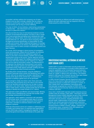 LAW ENFORCEMENT
                     AGENCY UPDATES                                                                      EXECUTIVE SUMMARY   TABLE of contents   GLOSSARY




accessible it will also address the increasing use of cyber-                       they are protected by an efficient and well-trained group of
enabled crime by other criminals, whether they are using the                       officers who both understand and can respond to the many
Internet to commit fraud, cover financial trails, or attempt to                    threats posed by online criminality.
conceal activity such as drug or human trafficking.
The chair of SOCA, Sir Ian Andrews, noted during a presentation
to industry that: “…law enforcement can never expect to arrest
its way to a cybercrime solution.”
Not only are there the issue of international jurisdiction and the
problems of transnational boundaries, but there is also a simple
one of even prosecuting and jailing every individual who might
be guilty of an offense online. Even if both criminal and victim are
located within the U.K., the advent of cloud computing makes
the legal and technical identification of responsibility for data
complex and involved. Where traditional techniques of investiga-
tion and detection used to be obvious, the global paper chase of
linking online crime to online criminal is increasingly involved and
labor intensive.
As a result, SOCA manages a robust process of investigation,
arrest and prosecution. Where this isn’t feasible, the extensive
international network SOCA has established supports our
efforts to shut down criminal websites, facilities and accounts,
denying them access at the source. Partner agencies and law
enforcement globally support the intelligence gathering function
and ensure that where arrests can’t be made by U.K. officers,                      Universidad Nacional Autónoma de México
they can be made by local police instead. The effectiveness of
this approach has already been demonstrated in joint activity                      CERT (UNAM-CERT)
with the FBI, European partners and other global agencies in
                                                                                   UNAM-CERT is a team of information security professionals
coordinated activity made against automatic vending cart sites
                                                                                   whose primary responsibility is to provide incident detection and
(AVC) catering to the online criminal community.
                                                                                   response capabilities at the Universidad Nacional Autónoma
By shutting down criminal domains, using the intelligence                          de México (National Autonomous University of Mexico), better
gathered to generate further activity and identifying users within                 known as “UNAM” in México and Latin America. The initiative
the U.K. who can be cautioned or arrested, depending on the                        started in 1993 when the Computer Security Team was created
severity of the abuse of the criminal site, a comprehensive                        as part of UNAM’s Supercomputing Department.
approach to tackling a global issue can be generated.
                                                                                   In 1999 a formal Computer Security Department was created
It’s not enough to simply shut down a site; those users who                        due to the rising need for highly specialized personnel and
believe they have anonymity due to the nature of the Internet                      professional services to protect the university’s IT assets. In
need to be identified and warned they are not able to escape                       2001 UNAM-CERT was established, thenceforth being
legal action, even when online. Where SOCA has conducted                           internationally recognized as a member of FIRST (Forum of
visits or made arrests, word has spread quickly that we have the                   Incident Response and Security Teams) and the only member
capacity to identify and contain threats to U.K. citizens.                         in Mexico until 2010.
This approach is both cost-effective and resource-light, allowing                  Since 2010, UNAM-CERT had their incident response process
the heavy work of identifying key criminals that actually create                   certified under the ISO/IEC 27001:2005 ­ Information Security
                                                                                                                             –
and manage hacking tools to be freed up.                                           Management System (ISMS) Standard as part of their continual
This approach­ ­­
               —when applied in conjunction with specialists                       improvement process. UNAM-CERT also provides other
from the private sector, encouraging simple steps to increase                      information security services, including penetration tests,
security, reduce risks and expand awareness of the threat of                       security audits, implementation of best practices, specialized
cybercrime—­­ provides an extensive solution to the varied                         training, and content generation promoting both awareness
problems it presents.                                                              and a culture for “online safety” in general. These services are
                                                                                   primarily aimed at UNAM’s schools, colleges, institutes and
While law enforcement cannot sit in isolation in addressing such                   administrative areas, composed of 361,163 students and
a complex and involved issue, it’s important that organizations                    academic and administrative personnel.
such as SOCA take a lead in managing the response. It’s also
crucial that government bodies demonstrate to the public that




                                       24 | LAW ENFORCEMENT AGENCY UPDATES | 2013 Trustwave Global SECURITY Report | HOME
 