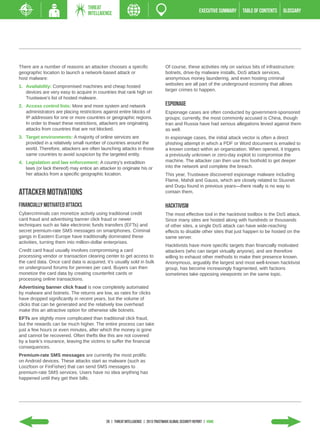 THREAT
                                   INTELLIGENCE                                                           EXECUTIVE SUMMARY   TABLE of contents   GLOSSARY




There are a number of reasons an attacker chooses a specific                        Of course, these activities rely on various bits of infrastructure:
geographic location to launch a network-based attack or                             botnets, drive-by malware installs, DoS attack services,
host malware:                                                                       anonymous money laundering, and even hosting criminal
                                                                                    websites are all part of the underground economy that allows
1.	 Availability: Compromised machines and cheap hosted
                                                                                    larger crimes to happen.
    devices are very easy to acquire in countries that rank high on
    Trustwave’s list of hosted malware.
2.	 Access control lists: More and more system and network                          Espionage
    administrators are placing restrictions against entire blocks of                Espionage cases are often conducted by government-sponsored
    IP addresses for one or more countries or geographic regions.                   groups; currently, the most commonly accused is China, though
    In order to thwart these restrictions, attackers are originating                Iran and Russia have had serious allegations levied against them
    attacks from countries that are not blocked.                                    as well.
3.	 Target environments: A majority of online services are                          In espionage cases, the initial attack vector is often a direct
    provided in a relatively small number of countries around the                   phishing attempt in which a PDF or Word document is emailed to
    world. Therefore, attackers are often launching attacks in those                a known contact within an organization. When opened, it triggers
    same countries to avoid suspicion by the targeted entity.                       a previously unknown or zero-day exploit to compromise the
4.	 Legislation and law enforcement: A country’s extradition                        machine. The attacker can then use this foothold to get deeper
    laws (or lack thereof) may entice an attacker to originate his or               into the network and complete the breach.
    her attacks from a specific geographic location.                                This year, Trustwave discovered espionage malware including
                                                                                    Flame, Mahdi and Gauss, which are closely related to Stuxnet
                                                                                    and Duqu found in previous years—there really is no way to
Attacker Motivations                                                                contain them.

Financially Motivated Attacks                                                       Hacktivism
Cybercriminals can monetize activity using traditional credit                       The most effective tool in the hacktivist toolbox is the DoS attack.
card fraud and advertising banner click fraud or newer                              Since many sites are hosted along with hundreds or thousands
techniques such as fake electronic funds transfers (EFTs) and                       of other sites, a single DoS attack can have wide-reaching
secret premium-rate SMS messages on smartphones. Criminal                           effects to disable other sites that just happen to be hosted on the
gangs in Eastern Europe have traditionally dominated these                          same server.
activities, turning them into million-dollar enterprises.
                                                                                    Hacktivists have more specific targets than financially motivated
Credit card fraud usually involves compromising a card                              attackers (who can target virtually anyone), and are therefore
processing vendor or transaction clearing center to get access to                   willing to exhaust other methods to make their presence known.
the card data. Once card data is acquired, it’s usually sold in bulk                Anonymous, arguably the largest and most well-known hacktivist
on underground forums for pennies per card. Buyers can then                         group, has become increasingly fragmented, with factions
monetize the card data by creating counterfeit cards or                             sometimes take opposing viewpoints on the same topic.
processing online transactions.
Advertising banner click fraud is now completely automated
by malware and botnets. The returns are low, as rates for clicks
have dropped significantly in recent years, but the volume of
clicks that can be generated and the relatively low overhead
make this an attractive option for otherwise idle botnets.
EFTs are slightly more complicated than traditional click fraud,
but the rewards can be much higher. The entire process can take
just a few hours or even minutes, after which the money is gone
and cannot be recovered. Often thefts like this are not covered
by a bank’s insurance, leaving the victims to suffer the financial
consequences.
Premium-rate SMS messages are currently the most prolific
on Android devices. These attacks start as malware (such as
Loozfoon or FinFisher) that can send SMS messages to
premium-rate SMS services. Users have no idea anything has
happened until they get their bills.




                                             28 | THREAT INTELLIGENCE | 2013 Trustwave Global Security Report | HOME
 