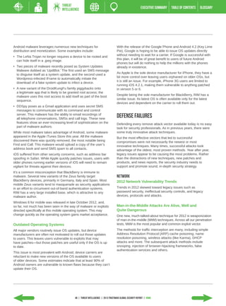 THREAT
                                  INTELLIGENCE                                                          EXECUTIVE SUMMARY   TABLE of contents   GLOSSARY




Android malware leverages numerous new techniques for                             With the release of the Google Phone and Android 4.2 (Key Lime
distribution and monetization. Some examples include:                             Pie), Google is hoping to be able to issue OS updates directly
                                                                                  without needing to wait for a carrier. If Google is successful with
•	 The LeNa Trojan no longer requires a device to be rooted and
                                                                                  this plan, it will be of great benefit to users of future Android
   can hide itself in a .jpeg image.
                                                                                  phones but will do nothing to help the millions with the phones
•	 Two pieces of malware recently posed as System Updates                         already in existence.
   Malware dubbed as ‘UpdtBot.’ The first used an SMS message
                                                                                  As Apple is the sole device manufacturer for iPhone, they have a
   to disguise itself as a system update, and the second used a
                                                                                  bit more control over leaving users orphaned on older OSs, but
   Wordpress-infected iFrame to automatically initiate the
                                                                                  it is still an issue. For example, iPhone 3G users are limited to
   download of a fake system update to infect a device.
                                                                                  running iOS 4.2.1, making them vulnerable to anything patched
•	 A new variant of the DroidKungFu family piggybacks onto                        in version 5 or 6.
   a legitimate app that is likely to be granted root access; the
                                                                                  Despite being the sole manufacturer for BlackBerry, RIM has a
   malware uses this root access to add itself as part of the boot
                                                                                  similar issue. Its latest OS is often available only for the latest
   sequence.
                                                                                  devices and dependent on the carrier to roll them out.
•	 DDSpy poses as a Gmail application and uses secret SMS
   messages to communicate with its command and control
   server. This malware has the ability to email recordings of
   all telephone conversations, SMSs and call logs. These new
                                                                                  Defense Failures
   features show an ever-increasing level of sophistication on the                Defending every remove attack vector available today is no easy
   part of malware authors.                                                       task for security professionals. As in previous years, there were
While most malware takes advantage of Android, some malware                       some truly innovative attack techniques.
appeared in the Apple iTunes Store this year. All the malware                     But the most effective vectors that led to successful
discovered there was quickly removed, the most notable being                      compromises were not necessarily the newest or most
Find and Call. This malware would upload a copy of the user’s                     innovative techniques. Many times, successful attacks took
address book and send SMS spam to all contacts.                                   advantage of the oldest, most proven methods. Year after year,
iOS suffered from other security concerns, such as address bar                    legacy issues appear to be causing the most problems. Rather
spoofing in Safari. While Apple quickly patches issues, users with                than the distractions of new techniques, new patches and
older phones running earlier versions of iOS will need to remain                  products, and news reports, the security industry needs to
vigilant for threats against their devices.                                       support and promote sound, in-depth security strategy.
It’s a common misconception that BlackBerry is immune to
malware. Several new variants of the Zeus family target                           Network
BlackBerry devices, primarily in Germany, Italy and Spain. Most                   2012 Network Vulnerability Trends
mobile Zeus variants tend to masquerade as security applications
in an effort to circumvent out-of-band authentication systems.                    Trends in 2012 skewed toward legacy issues such as
RIM has a very large installed base, which is attractive to any                   password security, ineffectual security controls, and legacy
malware author.                                                                   devices, protocols and attacks.

Windows 8 for mobile was released in late October 2012, and,
so far, not much has been seen in the way of malware or exploits                  Man-in-the-Middle Attacks Are Alive, Well and
directed specifically at this mobile operating system. This may                   Quite Dangerous
change quickly as the operating system gains market acceptance.                   One new, much-talked-about technique for 2012 is weaponization
                                                                                  of man-in-the-middle (MitM) techniques. Across all our penetration
Outdated Operating Systems                                                        tests, MitM is the most popular and common exploit vector.
All major vendors routinely issue OS updates, but device                          The methods for traffic interception are many, including simple
manufacturers are often not motivated to roll out those updates                   Address Resolution Protocol (ARP) cache poisoning, name
to users. This leaves users vulnerable to exploits that may                       resolution poisoning, wireless attacks (like Karma), DHCP
have patches—but those patches are useful only if the OS is up                    attacks and more. The subsequent attack methods include
to date.                                                                          snooping, injection of browser-hijacking frameworks, false
                                                                                  authentication services and others.
This issue is most prevalent with Android; device carriers are
reluctant to make new versions of the OS available to users
of older devices. Some estimates indicate that at least 90% of
Android owners are vulnerable to known flaws because they can’t
update their OS.




                                           48 | THREAT INTELLIGENCE | 2013 Trustwave Global Security Report | HOME
 