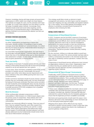 INTERNATIONAL
                                                   PERSPECTIVES                                           EXECUTIVE SUMMARY   TABLE of contents   GLOSSARY




However, knowledge sharing with large private and government                       This strategy would likely include an element of patch
organizations in APAC yields more insight into these attacks.                      management and antivirus, but other layers must be included to
The methods are largely the same, but the potential victim base                    assist with mitigating zero-day vulnerability and targeted malware
is smaller. As a result, these attackers are more likely to use the                risk. In this respect, secure Web gateway technologies can be
full range of available attack methods. Increasingly, these                        effective in providing a consistent level of protection for
methods include email and social media targeting, and the                          employees when browsing the Web.
attacks focus on browser/browser plug-in vulnerabilities and
gaining a foothold in an environment the attacker can then use
as he pleases.
                                                                                   Notable Events from 2012
                                                                                   Compromises of Cloud-Based Services
Defensive Strategies Used in APAC                                                  In 2012, Trustwave saw the first APAC instances of merchants
                                                                                   compromised by using cloud-based services. Investigating these
Keep It Simple                                                                     compromises proved difficult, due to service provider’s terms
For APAC organizations just beginning to mature their                              of service. Merchants had to rely on internal investigations
information security controls, it is tempting to react to media                    performed by the service provider on their own infrastructure.
coverage about new, blended and advanced threats. It is critical                   In one example, Trustwave worked with a merchant who was
that they first focus on security fundamentals before focusing on                  convinced they had suffered from a credit card-related
new and specific threats.                                                          compromise. The service provider insisted otherwise, leading
                                                                                   to a stalemate.
For most APAC-based private organizations, the main threat is
the financially motivated attacker. Trustwave data has continually                 For this merchant, shifting to an alternate platform would have
shown that none of the methods being used by these attackers                       been complex and costly. If the service provider had been able to
were advanced or complex. In most cases, attackers relied on                       confirm a compromise and resolve it, the merchant would have
easy-to-guess passwords or missing patches.                                        been able to confidently continue operations. Instead, there was
                                                                                   a loss of trust.
Trust, but Verify
                                                                                   Compromises of cloud-based services will become more common
The majority of merchants Trustwave worked with this year relied                   as organizations continue to rely on them. Organizations need
heavily on third parties because they did not have the knowledge                   to ensure that they are satisfied with the service provider’s
required to set up and operate their own systems.                                  information security approach and their contractual terms
In most cases, these merchants completely trusted those service                    regarding incident response.
providers to maintain security. Unfortunately, the service
providers were either naïve about security requirements and                        Compromises of “Out of Scope” Environments
attack methods or they were willfully ignoring them due to cost                    Traditionally, small e-commerce merchants know to protect
or inconvenience.                                                                  themselves from cardholder data theft by taking the data flow
                                                                                   outside their environments. This is usually achieved through the
Small e-commerce merchants should of course choose a service
                                                                                   use of a third-party-hosted, PCI DSS-compliant payment page. In
provider they are comfortable working with, but they should also
                                                                                   practice, though, attackers have started capturing
be looking for third-party verification that these service providers
                                                                                   payment card data in other ways. And this year, Trustwave
are both trustworthy and knowledgeable about security measures.
                                                                                   investigated compromises of merchants who were using
In the payment card space, all service providers should be asked
                                                                                   third-party-hosted payment pages.
to provide assurance of PCI DSS compliance from a Qualified
Security Assessor (QSA).                                                           In these cases, attackers modified the merchants’ sites to send
                                                                                   cardholder data not to the third-party payment gateway but to
Mind the Browser                                                                   an attacker-controlled site. Attackers harvested the data and
Of the nonfinancially motivated compromises in APAC,                               redirected the customer silently onto the third-party gateway to
vulnerabilities in Web browsers or in Web browser plugins were                     ensure that the legitimate purchase completed successfully.
the primary cause of compromise. These attacks were more                           Merchants and acquiring banks should watch this space; more
sophisticated and sometimes included the use of zero-day                           attackers will revert to this methodology as more merchants opt
vulnerabilities.                                                                   to use third-party-hosted payment pages.
Browsers are notoriously difficult to manage. There are many of                    Mitigating these attacks will be difficult and may require
them, they are updated frequently, users often expand their                        merchants to perform security testing in order to show their sites
functionality through plug-ins and they are used for a variety                     are not susceptible to attacks that result in the modification of
of tasks. APAC-based organizations that believe they might                         payment gateway configurations.
become targets of nonfinancially motivated attackers and have
already addressed security fundamentals should review how to
best secure Web browsers and plug-ins.




                                         63 | INTERNATIONAL PERSPECTIVEs | 2013 Trustwave Global SECURITY Report | HOME
 