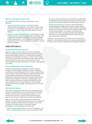 INTERNATIONAL
                                                   PERSPECTIVES                                          EXECUTIVE SUMMARY   TABLE of contents   GLOSSARY




Defensive Strategies Used in LAC                                                      and reach into the network than it should. ATMs should reside
                                                                                      on dedicated network segments with security controls in place
On the defensive side, two primary improvements were
                                                                                      to allow communication only with the authorization switches.
observed:
                                                                                   •	 Physical security flaws: Of course, newer ATM models
1.	 Improved perimeter security: In general, external
                                                                                      (usually deployed in bigger cities) may have better physical
    infrastructures are significantly more resilient to attack than
                                                                                      security protections—but legacy models (complete with legacy
    in the past. This has largely come about as a reaction to the
                                                                                      physical security flaws) are sometimes moved to smaller cities
    many attacks in 2011, mostly distributed denial of service
                                                                                      or less secure locations. For example, an ATM that was
    (DDoS).
                                                                                      originally used inside a shopping mall with staff supervision
2.	 Usage of incident response teams: As information security                         may now sit in an unsupervised gas station parking lot, an
    incidents became more of a certainty than a possibility, a few                    open opportunity for attackers.
    organizations realized the importance of having a prepared
                                                                                   In addition, it is not uncommon for ATMs to be running end-of-
    incident response team. They understood the payoff of not
                                                                                   support or -life operating systems that no longer get patched and/
    having their names on the evening news for having a security
                                                                                   or systems that cannot be upgraded due to hardware limitations.
    breach or leakage.


Notable Events from 2012
Developing and Enforcing Laws
Argentina, Brazil, Colombia, Mexico and Peru are leading
efforts on developing and enforcing specific laws to deal with
personal data-related cybercrime. Protecting personal data is
important to all individuals, but there is a major concern within
the security community on how these laws may impact security
research. But since cybercrime is often a division of each
well-established criminal organization in the region, defining laws
is essential.

Financial Motivation Verus Hacktivism
Cybercrime associated with hacktivism remains relatively
prevalent. Protests happen worldwide, and their motivations
usually focus on personal privacy. In LAC, these usually take the
form of denial of service (DoS) attacks—attacks that temporarily
cripple websites of well-known businesses or government
organizations dealing with financial or personal records (though
in some cases, targets are news sites, celebrity pages, etc.).
While financially motivated criminals and hacktivists use the
same methods, there is one key difference: The financially
motivated shy from the spotlight, while hacktivists want to make
headlines.

ATM-Specific Attacks
ATM network operators (usually banks) are engaging security
providers to help address the issue of ATM fraud. ATM fraud is
not new, and it has several tried-and-true methods, such as
skimmers and cameras. However, ATM threats have gone
beyond card cloning to include physical theft and explosives.
Attacks have focused on ATM networks and maintenance
software. Usually, criminals gain physical access to a single ATM
and then compromise others within its network. In some LAC
countries, the problem grew to necessitate detailed
investigations. The top problems observed were:
•	 Lack of network segmentation: In some investigations, one
   ATM in a network will be found to have more access to data




                                         65 | INTERNATIONAL PERSPECTIVEs | 2013 Trustwave Global SECURITY Report | HOME
 