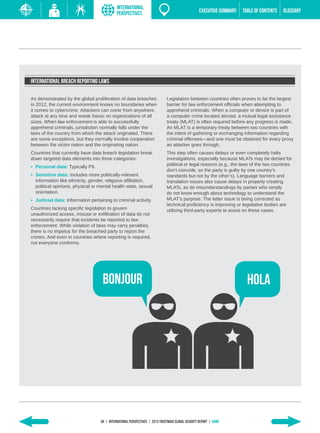 INTERNATIONAL
                                             PERSPECTIVES                                          EXECUTIVE SUMMARY   TABLE of contents   GLOSSARY




International Breach Reporting Laws

As demonstrated by the global proliferation of data breaches                  Legislation between countries often proves to be the largest
in 2012, the current environment knows no boundaries when                     barrier for law enforcement officials when attempting to
it comes to cybercrime. Attackers can come from anywhere,                     apprehend criminals. When a computer or device is part of
attack at any time and wreak havoc on organizations of all                    a computer crime located abroad, a mutual legal assistance
sizes. When law enforcement is able to successfully                           treaty (MLAT) is often required before any progress is made.
apprehend criminals, jurisdiction normally falls under the                    An MLAT is a temporary treaty between two countries with
laws of the country from which the attack originated. There                   the intent of gathering or exchanging information regarding
are some exceptions, but they normally involve cooperation                    criminal offenses—and one must be obtained for every proxy
between the victim nation and the originating nation.                         an attacker goes through.
Countries that currently have data breach legislation break                   This step often causes delays or even completely halts
down targeted data elements into three categories:                            investigations, especially because MLATs may be denied for
•	 Personal data: Typically PII.                                              political or legal reasons (e.g., the laws of the two countries
                                                                              don’t coincide, so the party is guilty by one country’s
•	 Sensitive data: Includes more politically-relevent                         standards but not by the other’s). Language barriers and
   information like ethnicity, gender, religious affiliation,                 translation issues also cause delays in properly creating
   political opinions, physical or mental health state, sexual                MLATs, as do misunderstandings by parties who simply
   orientation.                                                               do not know enough about technology to understand the
•	 Judicial data: Information pertaining to criminal activity.                MLAT’s purpose. The latter issue is being corrected as
                                                                              technical proficiency is improving or legislative bodies are
Countries lacking specific legislation to govern                              utilizing third-party experts to assist on these cases.
unauthorized access, misuse or exfiltration of data do not
necessarily require that incidents be reported to law
enforcement. While violation of laws may carry penalties,
there is no impetus for the breached party to report the
crimes. And even in countries where reporting is required,
not everyone conforms.




                                    BONJOUR                                                                              HOLA




                                   66 | INTERNATIONAL PERSPECTIVES | 2013 Trustwave Global Security Report | HOME
 