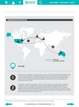 INTERNATIONAL
                                                                    PERSPECTIVES                                          EXECUTIVE SUMMARY         TABLE of contents   GLOSSARY




       International Breach Reporting Laws




                                                                1


                                                                                                                                   2




                                                                                                                                   ATTACKER TRAVEL
                                                                                                                                   LAW ENFORCEMENT COLLABORATION



                                    CASE STUDIES




                                    Even with so many difficulties, there are success stories. In July 2012, David Benjamin Schrooten (aka


                   1
                                    Fortezza) and Christopher A. Schroebel were arrested18 for the theft of at least 44,000 credit card
                                    numbers. While Schrooten is Dutch and Schroebel is American, Schrooten was visiting Romania to
                                    commit crimes, thus prompting cooperation between the governments of the United States and
                                    Romania to make the arrest.


                                    During 2011, Trustwave investigated a number of POS compromises at small retailers in Australia.
                                    Trustwave’s analysis indicated that the same Romanian attackers perpetrated many of them. In

                    2               November 2012, the Australian Federal Police announced that in conjunction with the Romanian
                                    National Police they had apprehended 16 gang members in Romania. Trustwave is proud to be a part
                                    of the all-of-industry initiative to provide the Australian Federal Police with the intelligence and evidence
                                    they needed to bring these criminals to justice.




18. http://www.msnbc.msn.com/id/47785726/ns/technology_and_science-security/t/feds-arrest-alleged-credit-card-fraud-kingpin/#.UP9UuCdWyuI



                                                       67 | INTERNATIONAL PERSPECTIVES | 2013 Trustwave Global SECURITY Report | HOME
 
