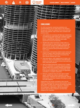 CONCLUSIONS
                         & PURSUITS                           EXECUTIVE SUMMARY   TABLE of contents         GLOSSARY




                                       CONCLUSIONS
                                       For 2013 and beyond, several key predictions and
                                       recommendations can be made based on the trends of
                                       the past year. While new malware hit the scene and more
                                       devices were affected, major trends were consistent with
                                       previous years:
                                       1.	 Cyber attacks are increasing with little sign of abatement.
                                           As evidenced by media reports and Trustwave’s growing
                                           queue of investigations, especially concerning mobile
                                           devices, cybercriminals continue to have ample
                                           opportunity to locate and steal data.
                                       2.	 Valuable data makes businesses a target. Data is a
                                           viable commodity for cybercriminals—credit card data,
                                           Social Security numbers and intellectual property all
                                           have a price on the black market. And the risk is even
                                           greater for consumer-facing businesses and brand-
                                           name chains.
                                       3.	 Outsourcing IT and business systems saves money only
                                           if there’s no attack. Many third-party vendors leave the
                                           door open for attack, as they don’t necessarily keep
                                           client security interests top of mind.
                                       4.	 Client-side attacks—both targeted and en masse—are
                                           on the rise. These are perpetrated by both Web-based
                                           systems and email, two vectors that are most used but in
                                           many cases least protected.
                                       5.	 Weak and default passwords continue to be a notable
                                           risk. The combination of a properly designed password
                                           storage method and a properly designed methodology/
                                           policy for a user password choice is absolutely critical.
                                           If this first line of defense fails, it leaves an organization
                                           vulnerable to a complete compromise.
                                       6.	 Moreover, employees leave the door open to further
                                           attacks. Whether due to lack of education or policy
                                           enforcement, employees pick weak passwords, click on
                                           phishing links, and share company information on social
                                           and public platforms.
                                       Organizations that remain committed to their security
                                       initiatives, integrating them into the entire business, will be
                                       most resilient to attack. By reducing risk through education,
                                       identification, homogenization, registration, unification
                                       and visualization, organizations will not only protect
                                       sensitive data and their employees, but they’ll also
                                       safeguard their reputation.




69 | Conclusions & Pursuits | 2013 Trustwave Global Security Report | HOME
 
