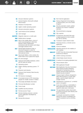 EXECUTIVE SUMMARY         TABLE of contents   GLOSSARY




      IDS Intrusion detection systems                                                           RIA Rich Internet application
        IE Internet Explorer, Microsoft's default                                          SOCA Serious Organised Crime Agency,
             Web browser                                                                            a national police unit in the United
                                                                                                    Kingdom
      IOC Indicator of compromise
                                                                                           SOCs Security operation centers, global
      iOS Apple's mobile operating system                                                           locations out of which Trustwave
      IPS Intrusion prevention systems                                                              operates

      LAC Latin America & the Caribbean                                                         SQL Structured Query Language
      LM LAN manager                                                                        SQLi SQL injection
Magstripe Magnetic stripe (on a credit card)                                  SSL certificate An electronic document that uses
                                                                                                    a digital signature to bind a public
     MDM Mobile device manager                                                                      key with an identity
    MitM Man-in-the-middle attack, a form of                                                    SVI Trustwave's Spam Volume Index
             active eavesdropping in which the
             attacker makes independent                                              Termserv Terminal services, a remote access
                                                                                                    application
             connections with the victims and relays
             messages between them                                                     Trojans A kind of malware
    MLAT Mutual legal assistance treaty, a                                    Tropicalization Adjusting devices for the realities of
             document required in order for                                                         LAC markets
             countries to collaborate on prosecuting
             international crimes                                                  UNAM-CERT A CERT from the Universidad Nacional
                                                                                                    Autónoma de México
     NSW     New South Wales; in this context, the
             NSW Police Force Cybercrime Squad                                              UNC Uniform naming convention
    NTLM NT LAN manager                                                                    USSS United States Secret Service
     NVD National Vulnerability Database, where                              Vigenère cipher A method of encrypting alphabetic text
             all CVE data are stored                                                        VNC Virtual network client
       OS    Operating system
                                                                                            WAF Web application firewall
     OS X    Apple's desktop operating system; "X"
             = 10
                                                                                    WASC WHID Web Application Security Consortium
                                                                                                    Web Hacking Incident Database,
      PCI Payment card industry                                                                     dedicated to maintaining a list of
                                                                                                    publicly disclosed Web application-
   PCI DSS Payment Card Industry Data Security                                                      related security incidents
             Standard
                                                                                        WebKit A layout engine software designed to
      PFI PCI forensic investigator                                                                 allow Web browsers to render Web
  PFI Lite   A truncated version of PFI, becoming                                                   pages; used by Apple Safari and
             popular for smaller vendors in EMEA                                                    Google Chrome
       PII Personally identifiable information                                              XOR Shorthand for "exclusive or," a method
                                                                                                    used in encryption
      PIN Personal identification number
                                                                                            XSS Cross-site scripting, a vulnerability in
      POS Point of sale                                                                             Web applications that attackers may
                                                                                                    exploit to steal users' information
      QSA Qualified security assessor
                                                                                      Zero-day The gap between attack observation
      RAT Remote-access Trojan                                                                      (or proof-of-concept code release) and
      RDP Remote desktop protocol, a remote                                                         patch availability
             access application developed by
                                                                                        Zombie A computer accessed by a hacker
             Microsoft                                                                              without the owner's knowledge and
      RFI Remote file inclusion                                                                     used for purposes such as sending
                                                                                                    spam




                                 75 | GLOSSARY | 2013 Trustwave Global Security Report | HOME
 