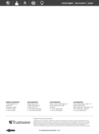 EXECUTIVE SUMMARY              TABLE of contents             GLOSSARY




Corporate Headquarters   EMEA Headquarters                               APAC Headquarters                                      LAC Headquarters
70 West Madison St.      Westminster Tower                               Suite 3, Level 7 100 Walker St.                        Rua Cincinato Braga, 340 nº 71
Suite 1050               3 Albert Embankment                             North Sydney NSW 2060                                  Edificio Delta Plaza
Chicago, IL 60602        London SE1 7SP                                  Australia                                              Bairro Bela Vista - São Paulo - SP
P: 312 873 7500          P: +44 (0) 845 456 9611                         P: +61 0 2 9466 5800                                   CEP: 01333-010 - BRASIL
F: 312 443 8028          F: +44 (0) 845 456 9612                         F: +61 0 2 9466 5899                                   P: +55 (11) 4064-6101




                                   Copyright © 2013 Trustwave Holdings Inc.

                                   All rights reserved. This document is protected by copyright and any distribution, reproduction, copying or decompilation is strictly
                                   prohibited without the prior written consent of Trustwave. No part of this document may be reproduced in any form or by any means
                                   without the prior written consent of Trustwave. While every precaution has been taken in the preparation of this document, Trustwave
                                   assumes no responsibility for errors or omissions. Trustwave and Trustwave’s SpiderLabs names and logos are trademarks of
                                   Trustwave. Such trademarks may not be used, copied or disseminated in any manner without the prior written permission of Trustwave.



                                                2013 Trustwave Global Security Report | HOME
 