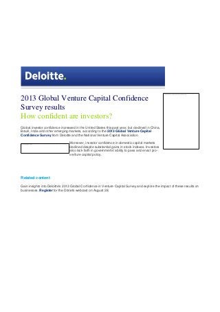 2013 Global Venture Capital Confidence
Survey results
How confident are investors?
Global investor confidence increased in the United States this past year, but declined in China,
Brazil, India and other emerging markets, according to the 2013 Global Venture Capital
Confidence Survey from Deloitte and the National Venture Capital Association.
Moreover, investor confidence in domestic capital markets
declined despite substantial gains in stock indexes. Investors
also lack faith in governments' ability to pass and enact pro-
venture capital policy.
Related content
Gain insights into Deloitte's 2013 Global Confidence in Venture Capital Survey and explore the impact of these results on
businesses. Register for the Dbriefs webcast on August 28.
 