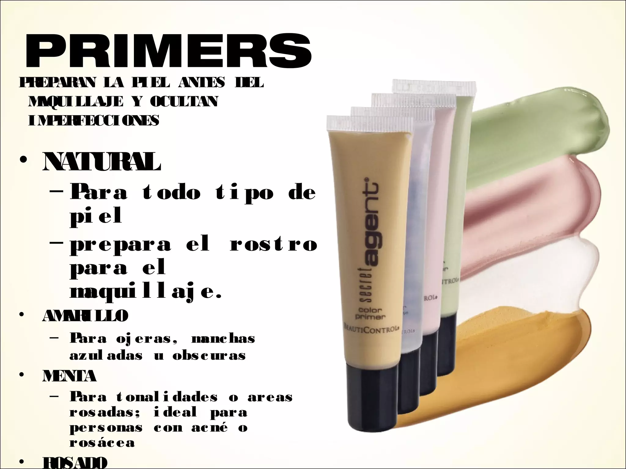 PREPARAN LA PIEL ANTES DEL
MAQUILLAJE Y OCULTAN
IMPERFECCIONES
• NATURAL
– Para t odo t i po de
pi el
– prepara el rost ro
para el
maqui l l aj e.
• AMARILLO
– Para oj eras, manchas
azul adas u obscuras
• MENTA
– Para t onal i dades o areas
rosadas; i deal para
personas con acné o
rosácea
• ROSADO
PRIMERS
 