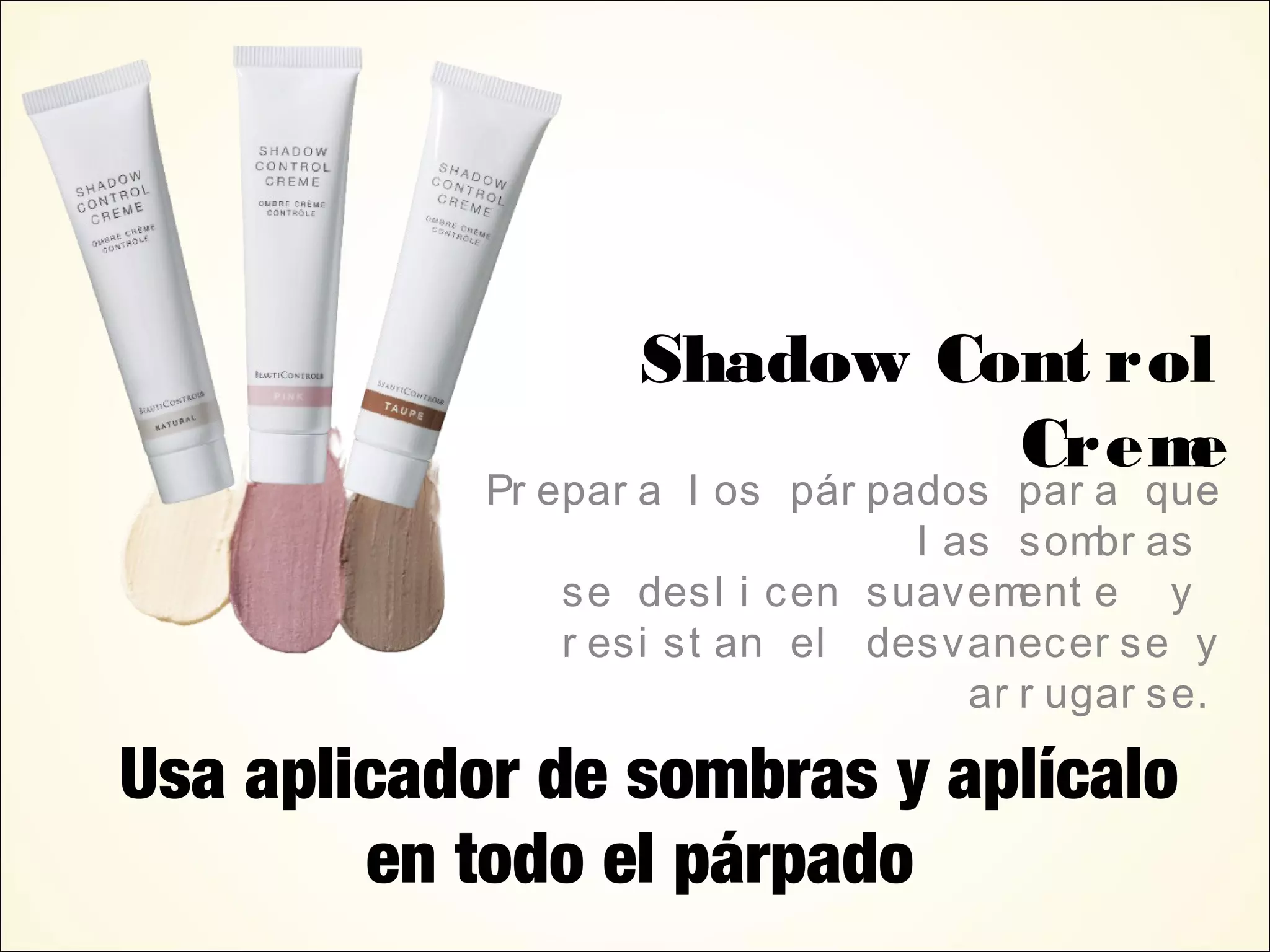 Shadow Cont rol
Creme
Pr epar a l os pár pados par a que
l as sombr as
se desl i cen suavement e y
r esi st an el desvanecer se y
ar r ugar se.
Usa aplicador de sombras y aplícalo
en todo el párpado
 