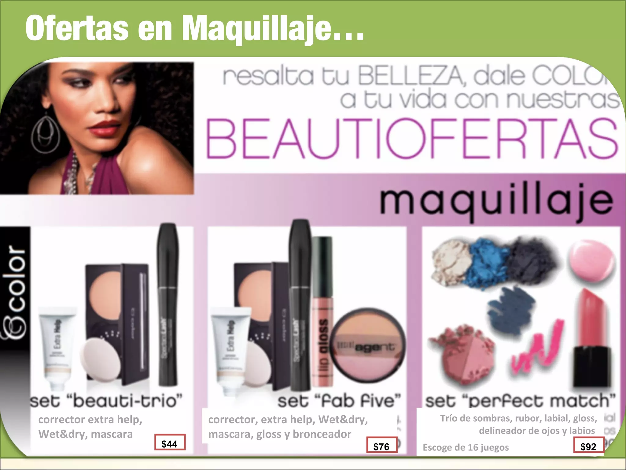 Escoge de 16 juegos
Ofertas en Maquillaje…
corrector extra help,
Wet&dry, mascara
corrector, extra help, Wet&dry,
mascara, gloss y bronceador
Trío de sombras, rubor, labial, gloss,
delineador de ojos y labios
$44 $76 $92
 