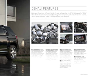 Features & Benefits | 13
denali features
3
2
Looking at the exterior of Terrain Denali, it’s easy to forget that the “U” in SUV stands for “Utility.”
Afterall,withitssatinchromewheels,Denali-signaturehoneycombgrilleandsatin chrome accents,
Terrain Denali takes the SUV to a place that’s way past utilitarian.
1 3
4
1 ALUMINUM WHEELS Terrain
Denali models have two separate
satin chrome-clad aluminum
wheel choices, providing a
stylized flair that complements
its satin chrome accents: 18"
wheels with the I-4 and 19"
wheels with the V-6 engine.
PASSENGER eight-WAY POWER
SEAT WITH LUMBAR In addition
to the eight-way power driver’s
seat, Terrain Denali comes
standard with a seat that offers
the front passenger the same
level of comfort and convenience
as the driver. The seat features
an eight-way power adjuster,
plus a power lumbar support in
the seatback.
2 PROJECTOR BEAM HEAD-
LAMPS For a bright and focused
beam that gives confidence-
inspiring visibility, Terrain Denali
features integral projector beam
headlamps. This technology uses
a concave lens that works in
conjunction with an ellipsoidal
reflector surface to provide a very
smooth and uniform light pattern.
3 WOOD-TONED STEERING
WHEEL The steering wheel of
Terrain Denali isn’t just leather-
wrapped. It also treats your
eye to sophisticated smoked
mahogany wood tone across
the top of the wheel.
4 PROGRAMMABLE POWER
LIFTGATE Terrain Denali comes
standard with a programmable
power liftgate. It opens and
closes with the touch of a button
to the height you program.
5 CROSS TRAFFIC ALERT
Terrain Denali comes with Cross
Traffic Alert. This feature uses
sensors to monitor your
surrounding environment,
alerting you to any cross traffic
while backing up.
5
 