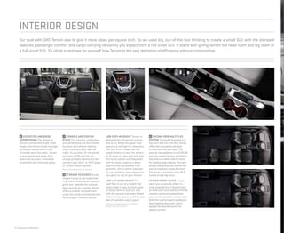 Interior DESIGN
Our goal with GMC Terrain was to give it more ideas per square inch. So we used big, out-of-the-box thinking to create a small SUV with the standard
features, passenger comfort and cargo-carrying versatility you expect from a full-sized SUV. It starts with giving Terrain the head room and leg room of
a full-sized SUV. So climb in and see for yourself how Terrain is the very definition of efficiency without compromise.
14 | Features & Benefits
6 ACOUSTICS AND NOISE
SUPPRESSION The design of
Terrain’s windshield angle, body
shape and mirrors helps manage
airflow to reduce wind noise.
To further quiet the cabin, Terrain
is engineered with triple door
seals and acoustic-laminated
windshield and front side glass.
7 CONSOLE AND CENTER
STACK The console, cupholders
and center stack are illuminated
by warm red ambient lighting
that’s inviting to your eyes at
night. An auxiliary 12-volt power
port and a USB port1
let you
charge portable electronics and
connect your iPod® or MP3 player
to Terrain’s audio system.
1
Not compatible with all devices.
8 STORAGE FEATURES Terrain
makes it easy to get organized.
The interior features an oversize
glove box. Besides the console
deep enough for a laptop, Terrain
offers a smaller compartment
under the center armrest and two-
tier storage in the door panels.
LOW STEP-IN HEIGHT Terrain is
designed for convenient access
and entry. While the upper door
opening is set high for clearance,
the floor is at a lower, car-like
height, making it easy for drivers
of all sizes to enter and exit. And
the rocker panels are integrated
with the door, creating a larger
opening that’s protected from
splashes, dirt or winter road salt.
So your clothing stays cleaner as
you get in or out of your Terrain.
LOW LIFT-OVER HEIGHT The
load floor is set at a height that
helps make it easy to move large
or heavy items in and out, and
with the second-row seats folded
down, Terrain opens up 63.9 cubic
feet of available cargo space.2
2
Cargo and load capacity limited by
weight and distribution.
9 SECOND-ROW MULTIFLEX
SYSTEM To provide the head and
leg room of a full-size SUV, Terrain
offers the innovative and easy-
to-use MultiFlex rear seat. The
second-row seatback is split 60/40
and can recline for your comfort or
fold down on either side (or both)
for loading large objects. The seat
design also allows you to slide the
second row back nearly 8 inches.
The result is a best-in-class 39.9
inches of rear leg room.
HEATED FRONT SEATS To help
warm you up quickly when it’s
cold, available front heated seats
on both cloth and leather-trimmed
models can be activated when
you use the available remote start.
Both the cushions and seatbacks
have heating elements, which
spread the warmth evenly for
added comfort.
6 7 8
9
 