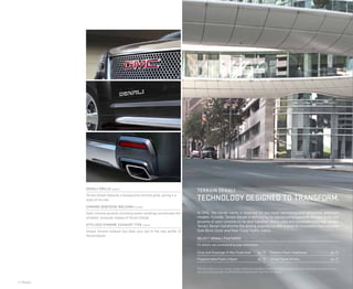 2 | Models
denali grille (upper)
Terrain Denali features a honeycomb chrome grille, giving it a
style all its own.
CHROME BODYSIDE molding (center)
Satin chrome accents including rocker moldings accentuate the
chiseled, muscular shapes of Terrain Denali.
STYLIZED CHROME exhaust TIPS (lower)
Unique chrome exhaust tips draw your eye to the rear profile of
Terrain Denali.
At GMC, the Denali name is reserved for our most technologically advanced, premium
models. Outside, Terrain Denali is defined by its signature honeycomb chrome grille and
accents of satin chrome on its door handles, mirror caps and bodyside moldings. Inside,
Terrain Denali transforms the driving experience with a level of innovation that includes
Side Blind Zone1
and Rear Cross Traffic Alerts.
SELECT DENALI FEATURES
For details, see corresponding page listed below.
Driver and Passenger 8-Way Power Seat 	 pg. 13
Programmable Power Liftgate	 pg. 13
Projector Beam Headlamps 	 pg. 13
Unique Denali Wheels	 pg. 13
1
Before making a lane change, always check the Side Blind Zone Alert display, check the side and inside rearview mirrors,
look over your shoulder for vehicles and hazards and start the turn signal.
terrain denali
Technology designed to transform.
 