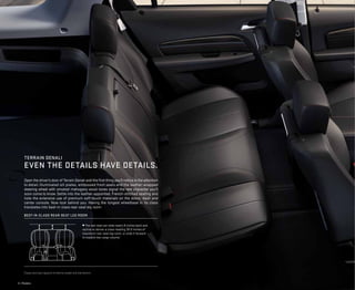 4 | Models
1
Cargo and load capacity limited by weight and distribution.
¼ The rear seat can slide nearly 8 inches back and
recline to deliver a class-leading 39.9 inches of
maximum rear-seat leg room, or slide it forward
to expand rear cargo volume.1
Open the driver’s door of Terrain Denali and the first thing you’ll notice is the attention
to detail.Illuminated sill plates, embossed front seats and the leather-wrapped
steering wheel with smoked mahogany wood tones signal the rare character you’ll
soon come to know. Settle into the leather-appointed, French-stitched seating and
note the extensive use of premium soft-touch materials on the doors, dash and
center console. Now look behind you: Having the longest wheelbase in its class
translates into best-in-class rear-seat leg room.
best-in-class rear-seat leg room
Terrain denali
even the details have details.
 