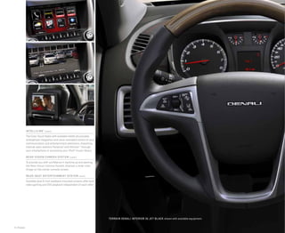 6 | Models
Terrain DENALI INterior in jet black shown with available equipment.
INTELLILINK1
(upper)
The Color Touch Radio with available IntelliLink provides
smartphone integration and voice-activated control of your
communication and entertainment selections, streaming
Internet radio stations Pandora® and Stitcher™ through
your smartphone or accessing your iPod® music library.
Rear-vision camera system (center)
To provide you with confidence in backing up and parking,
the Rear-Vision Camera System displays a wide-view
image on the center console screen.
REAR-SEAT ENTERTAINMENT SYSTEM (lower)
Available dual 8-inch seatback-mounted screens offer both
video gaming and DVD playback independent of each other.
 