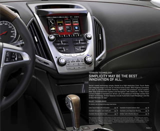 Models | 7
Color Touch Radio with HD Screen	 pg. 16
Available Navigation1
and IntelliLink2
	 pg. 16
Available Remote Vehicle Start 	 pg. 17
Available Forward Collision Alert	 pg. 18
Available Lane Departure Warning 	 pg. 18
OnStar3
with 6 Months Service	 pg. 19
terrain technology
Simplicity MAY BE the best
innovation of all.
Terrain makes technology simple, thanks to a high-resolution Color Touch Radio
that integrates large icons into an intuitive home screen. With fingertip command,
it’s easy to operate available features, including the premium sound system,
Rear-Seat Entertainment System and Navigation1
with IntelliLink.2
A Rear-Vision
Camera System is standard on Terrain, as is the peace of mind that comes from
OnStar3
technology. OnStar features include Automatic Crash Response4
and the
OnStar RemoteLink app.5
SELECT technologieS
For details, see corresponding page listed below.
1
Map coverage available in the United States, U.S.Virgin Islands, Puerto Rico and Canada. 2
Full functionality requires
compatible Bluetooth® and smartphone. Some devices require USB connectivity. Data plan rates apply. 3
Visit onstar.com
for coverage map, details and system limitations. 4
OnStar acts as a link to existing emergency service providers. Services
varywith conditions. 5
Requires select iPhone,® AndroidTM
or BlackBerry® platforms. Servicesvary by phone,vehicle and
conditions. Requires active OnStar subscription.
 