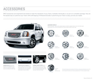 Features & Beneﬁts | 25
ACCESSORIES
CK945 20"
CHROME (VSD)
CK948 20"
CHROME (VSB)
CK997 20"
CHROME (VSF)
CK370 20"
CHROME (VZK)
CK798 22"
BLACK
POLISHED (VSN)
CK910 22"
CHROME (SES)
CK951 20"
CHROME (VSA)
CK916 22"
CHROME (VSK)
CK375 22"
CHROME (VSJ)
CK366 22"
CHROME (VS4)
GMC Accessories are engineered and tested to meet the standards of your Yukon. Available individually or as part of a complete package, they are
the easiest way to customize your Yukon while still keeping it Professional Grade. Customizing your Yukon is easy, just ask your dealer.
3
Use only GM-approved tire and wheel combinations. Unapproved combinations may change
the vehicle’s performance characteristics. For approved tire and wheel combinations and
other important information, go to gmaccessorieszone.com or see your dealer for details.
CHROME GRILLE Speciﬁcally
designed and engineered for your
vehicle, this grille has a chrome
surround and features the GMC logo.
TRAILER HITCH CLOSEOUT This
custom-molded cover hides the trailer
hitch receiver when not in use. Available
in select body colors. Not available for
Yukon Denali or Yukon XL Denali.
CHROME ASSIST STEPS Make it
easier to get in and out of your Yukon
with these stylish assist steps. Crafted
from rust-resistant stainless steel, they
come as 6" oval chrome steps.
ACCESSORY WHEELS3
Roll with the best. These custom wheels feature a brilliant, durable chrome or two-tone black gloss
and polished finish, and are available with matching lugs and GMC center caps.
 