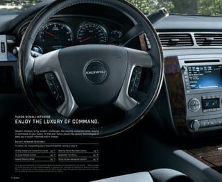Modern lifestyles bring modern challenges, like staying connected while staying
in command of your Yukon. To that end, Yukon Denali has various technologies to
keep you in touch, informed and in charge.
SELECT INTERIOR FEATURES
For details, see corresponding page in Features & Beneﬁts, starting on page 12.
12-Way Heated and Cooled Front Seats pg. 17
Tri-Zone Climate Control pg. 17
Heated Steering Wheel pg. 17
Steering-Wheel-Mounted Controls pg. 17
Bluetooth®1
for Phone pg. 18
Touch-Screen Navigation System2
pg. 18
1
Go to gm.com/bluetooth to ﬁnd out which Bluetooth phones are compatible with the vehicle. 2
Map coverage
for Puerto Rico and the Virgin Islands available on separate disc. Coverage not available for portions of Canada.
3
Before making a lane change, always check the SBZA display, check the side and inside rear mirrors, look over
your shoulder for vehicles and hazards and start the turn signal.
4 | Models
YUKON DENALI INTERIOR
ENJOY THE LUXURY OF COMMAND.
 