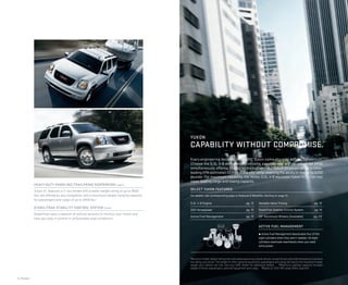 5.3L V-8 Engine pg. 12
320 Horsepower pg. 12
Active Fuel Management pg. 12
Variable Valve Timing pg. 12
StabiliTrak Stability Control System pg. 14
20" Aluminum Wheels (Available) pg. 23
ACTIVE FUEL MANAGEMENT
¼ Active Fuel Management deactivates four of the
eight cylinders when they aren’t needed. All eight
cylinders reactivate seamlessly when you need
extra power.
Every engineering decision in the GMC Yukon came about by defying convention.
Choose the 5.3L V-8 with uncompromising power across a wide rpm range while
simultaneously offering 21 mpg on the highway. Our Hybrid drivetrain offers a class-
leading EPA-estimated 20 mpg in the city3
while retaining the ability to tow up to 6200
pounds.1
For maximum capability, the Vortec 6.0L V-8 equipped Yukon XL 3/4-ton has
class-leading cargo and towing capacity.
SELECT YUKON FEATURES
For details, see corresponding page in Features & Beneﬁts, starting on page 12.
HEAVY-DUTY HANDLING/TRAILERING SUSPENSION (upper)
Yukon XL features a 3/4-ton model with a trailer weight rating of up to 9600
lbs,1
not offered by any competitor, and a maximum weight carrying capacity
for passengers and cargo of up to 2459 lbs.2
STABILITRAK STABILITY CONTROL SYSTEM (lower)
StabiliTrak uses a network of vehicle sensors to monitor your Yukon and
help you stay in control in unfavorable road conditions.
1
Maximum trailerweight ratings are calculated assuming a basevehicle, except for any option(s) necessary to achieve
the rating, plus driver. The weight of other optional equipment, passengers and cargo will reduce the maximum trailer
weight your vehicle can tow. See your GMC dealer for additional details. 2
Maximum payload capacity includes
weight of driver, passengers, optional equipment and cargo. 3
Based on 2012 GM Large Utility segment.
6 | Models
YUKON
CAPABILITY WITHOUT COMPROMISE.
 