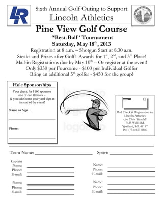Sixth Annual Golf Outing to Support
Lincoln Athletics
Pine View Golf Course
“Best-Ball” Tournament
Saturday, May 18th
, 2013
Registration at 8 a.m. – Shotgun Start at 8:30 a.m.
Steaks and Prizes after Golf! Awards for 1st
, 2nd
, and 3rd
Place!
Mail-in Registrations due by May 10th
– Or register at the event!
Only $350 per Foursome - $100 per Individual Golfer
Bring an additional 5th
golfer - $450 for the group!
Team Name: ________________________ Sport: __________________
Captain
Name:
Phone:
E-mail:
Name:
Phone:
E-mail:
Name:
Phone:
E-mail:
Name:
Phone:
E-mail:
Mail Check & Registration to:
Lincoln Athletics
c/o Chris Westfall
7425 Willis Rd.
Ypsilanti, MI 48197
Ph: (734) 657-8480
Hole Sponsorships
Your check for $100 sponsors
one of our 18 holes –
& you take home your yard sign at
the end of the event!
Name on Sign:
Phone:
 