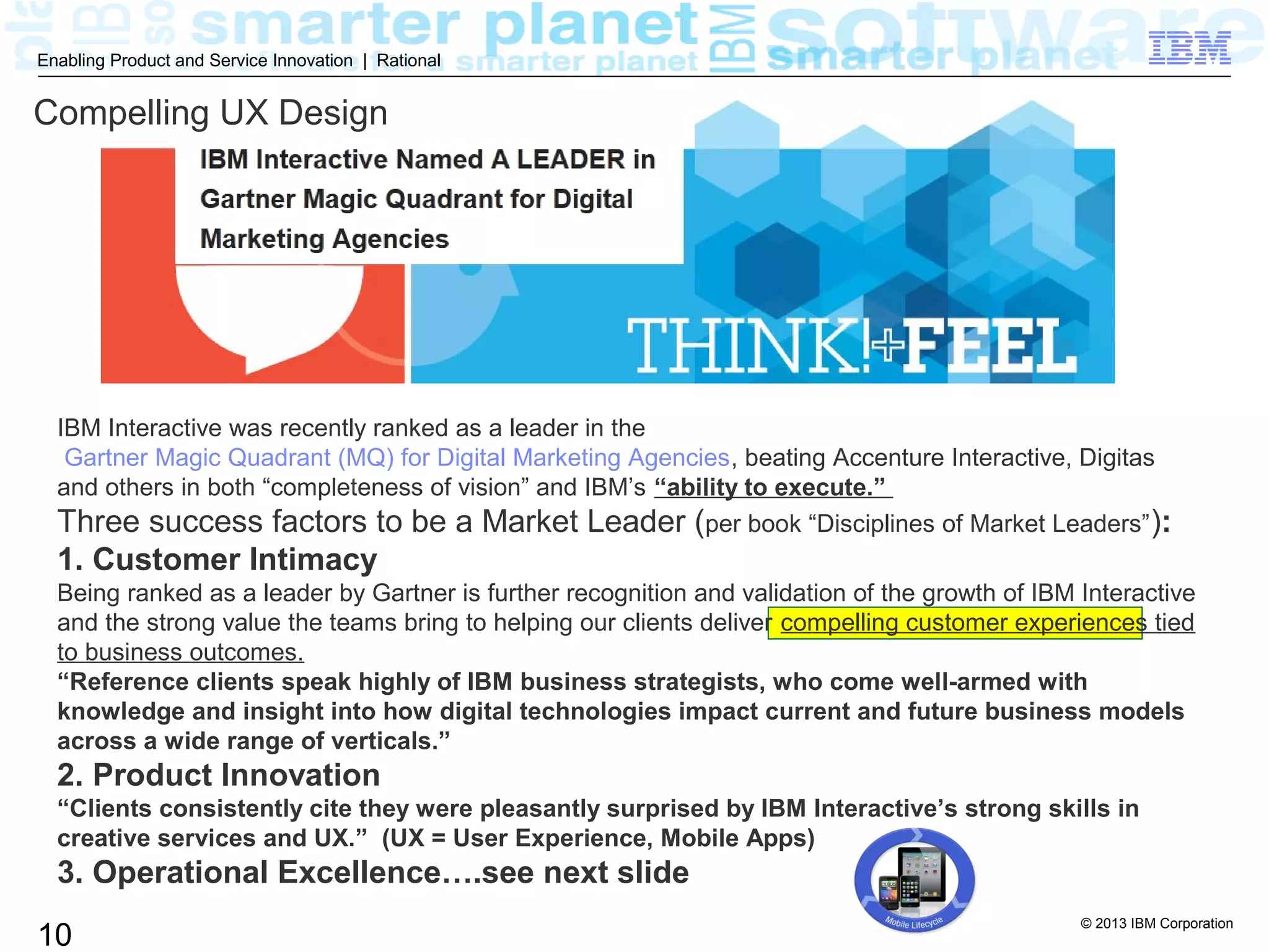 © 2013 IBM Corporation
10
Enabling Product and Service Innovation | Rational
Compelling UX Design
IBM Interactive was recently ranked as a leader in the
Gartner Magic Quadrant (MQ) for Digital Marketing Agencies, beating Accenture Interactive, Digitas
and others in both “completeness of vision” and IBM’s “ability to execute.”
Three success factors to be a Market Leader (per book “Disciplines of Market Leaders”):
1. Customer Intimacy
Being ranked as a leader by Gartner is further recognition and validation of the growth of IBM Interactive
and the strong value the teams bring to helping our clients deliver compelling customer experiences tied
to business outcomes.
“Reference clients speak highly of IBM business strategists, who come well-armed with
knowledge and insight into how digital technologies impact current and future business models
across a wide range of verticals.”
2. Product Innovation
“Clients consistently cite they were pleasantly surprised by IBM Interactive’s strong skills in
creative services and UX.” (UX = User Experience, Mobile Apps)
3. Operational Excellence….see next slide
 
