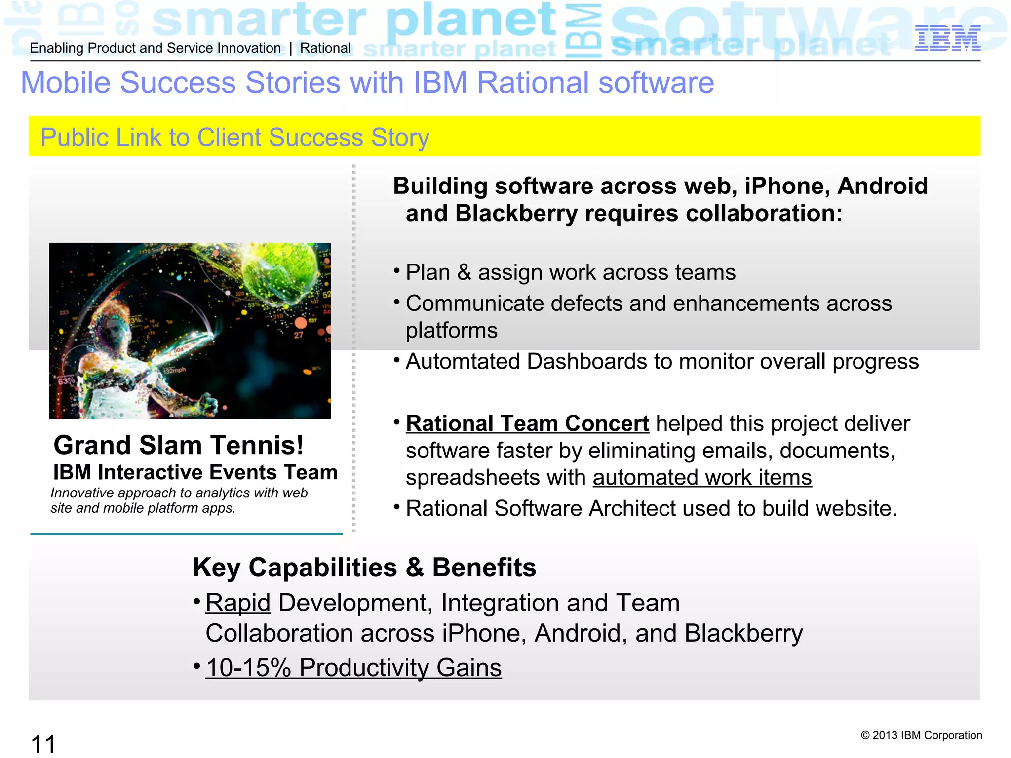 © 2013 IBM Corporation
11
Enabling Product and Service Innovation | Rational
Key Capabilities & Benefits
• Rapid Development, Integration and Team
Collaboration across iPhone, Android, and Blackberry
• 10-15% Productivity Gains
Mobile Success Stories with IBM Rational software
Innovative approach to analytics with web
site and mobile platform apps.
Building software across web, iPhone, Android
and Blackberry requires collaboration:
• Plan & assign work across teams
• Communicate defects and enhancements across
platforms
• Automtated Dashboards to monitor overall progress
• Rational Team Concert helped this project deliver
software faster by eliminating emails, documents,
spreadsheets with automated work items
• Rational Software Architect used to build website.
Public Link to Client Success Story
Grand Slam Tennis!
IBM Interactive Events Team
 