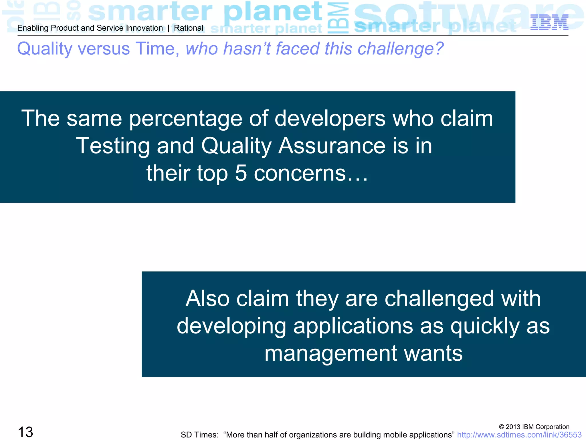 © 2013 IBM Corporation
13
Enabling Product and Service Innovation | Rational
The same percentage of developers who claim
Testing and Quality Assurance is in
their top 5 concerns…
Also claim they are challenged with
developing applications as quickly as
management wants
SD Times: “More than half of organizations are building mobile applications” http://www.sdtimes.com/link/36553
Quality versus Time, who hasn’t faced this challenge?
 