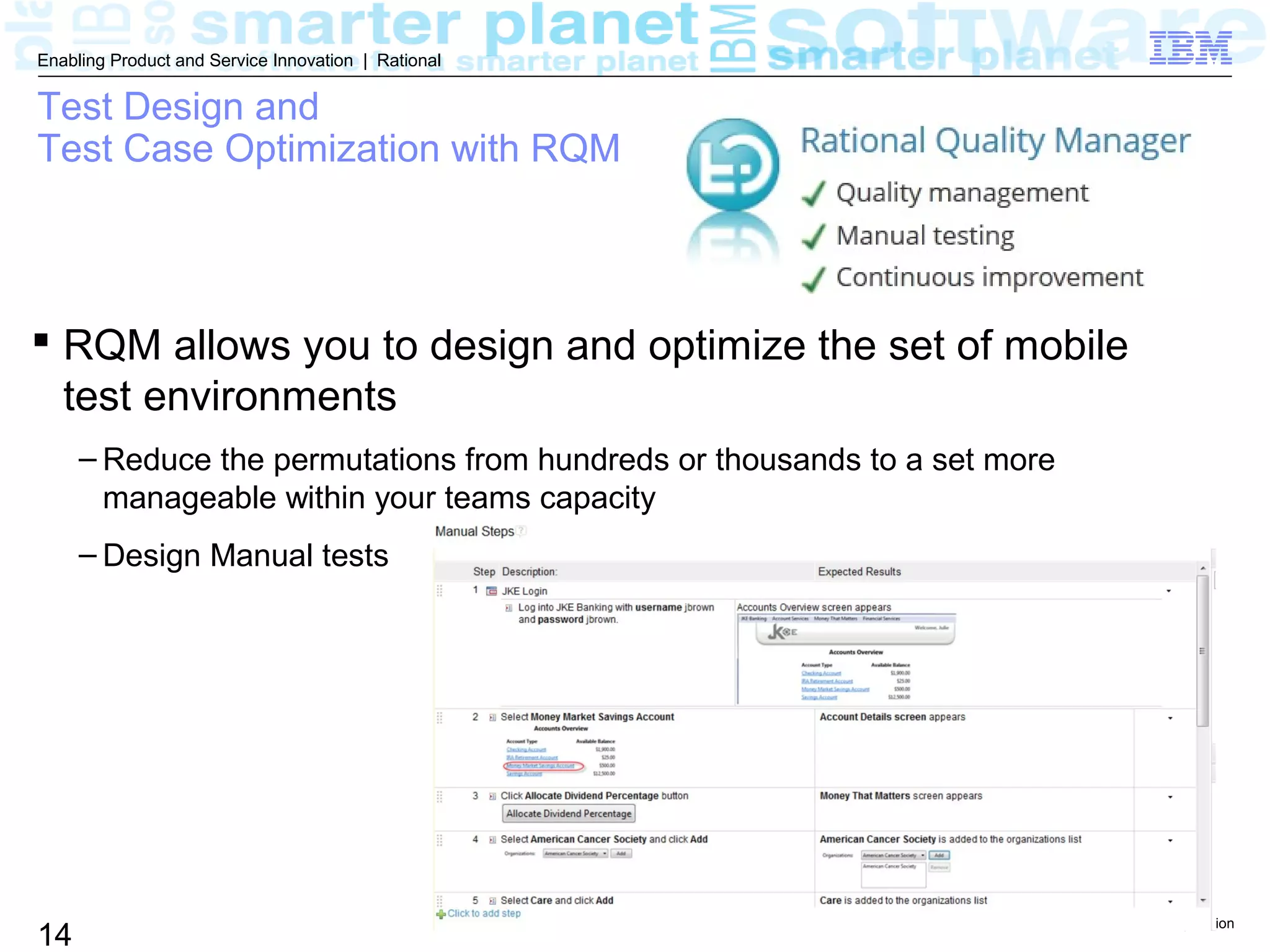 © 2013 IBM Corporation
14
Enabling Product and Service Innovation | Rational
Test Design and
Test Case Optimization with RQM
 RQM allows you to design and optimize the set of mobile
test environments
– Reduce the permutations from hundreds or thousands to a set more
manageable within your teams capacity
– Design Manual tests
 
