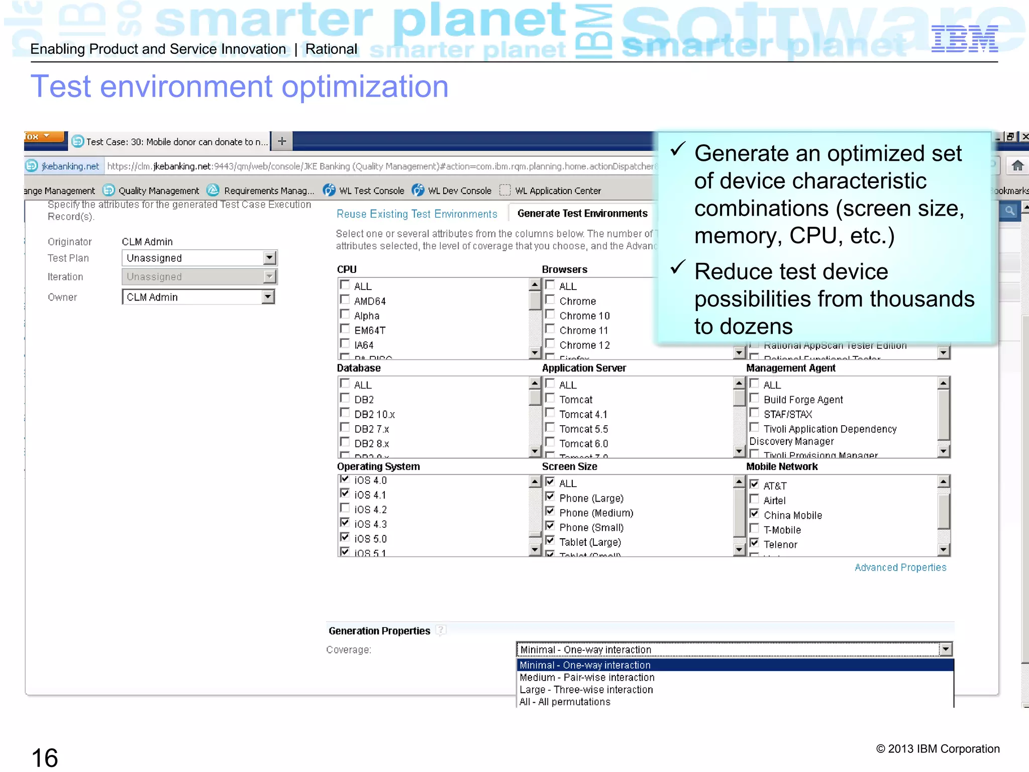© 2013 IBM Corporation
16
Enabling Product and Service Innovation | Rational
Test environment optimization
 Generate an optimized set
of device characteristic
combinations (screen size,
memory, CPU, etc.)
 Reduce test device
possibilities from thousands
to dozens
 