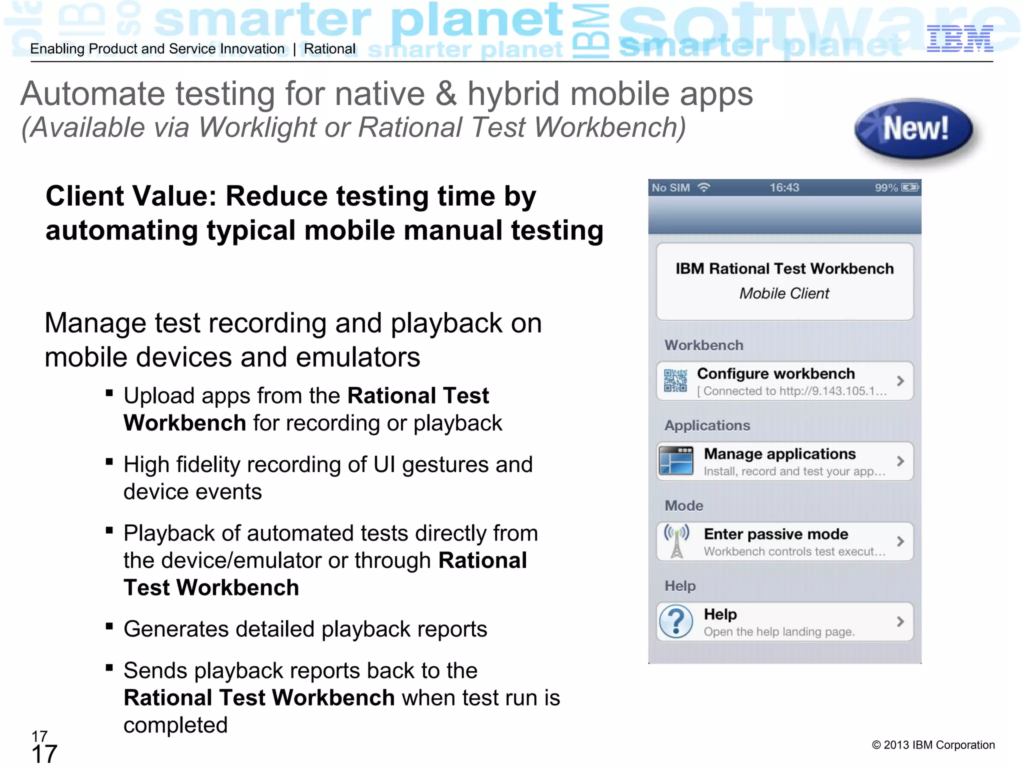 © 2013 IBM Corporation
17
Enabling Product and Service Innovation | Rational
17
 Upload apps from the Rational Test
Workbench for recording or playback
 High fidelity recording of UI gestures and
device events
 Playback of automated tests directly from
the device/emulator or through Rational
Test Workbench
 Generates detailed playback reports
 Sends playback reports back to the
Rational Test Workbench when test run is
completed
Manage test recording and playback on
mobile devices and emulators
Automate testing for native & hybrid mobile apps
(Available via Worklight or Rational Test Workbench)
Client Value: Reduce testing time by
automating typical mobile manual testing
 