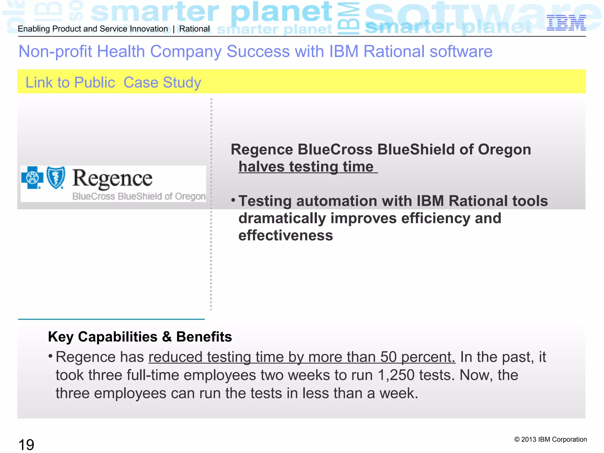 © 2013 IBM Corporation
19
Enabling Product and Service Innovation | Rational
Link to Public Case Study
Key Capabilities & Benefits
• Regence has reduced testing time by more than 50 percent. In the past, it
took three full-time employees two weeks to run 1,250 tests. Now, the
three employees can run the tests in less than a week.
Non-profit Health Company Success with IBM Rational software
Regence BlueCross BlueShield of Oregon
halves testing time
• Testing automation with IBM Rational tools
dramatically improves efficiency and
effectiveness
 