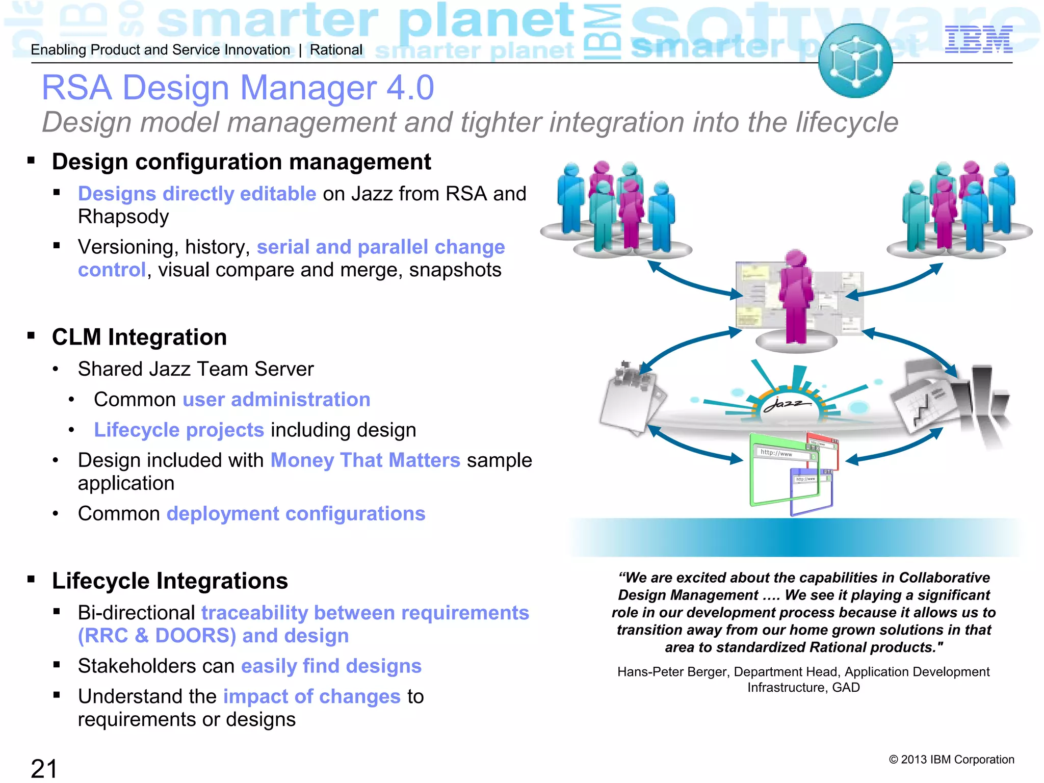 © 2013 IBM Corporation
21
Enabling Product and Service Innovation | Rational
RSA Design Manager 4.0
Design model management and tighter integration into the lifecycle
 Design configuration management
 Designs directly editable on Jazz from RSA and
Rhapsody
 Versioning, history, serial and parallel change
control, visual compare and merge, snapshots
 CLM Integration
• Shared Jazz Team Server
• Common user administration
• Lifecycle projects including design
• Design included with Money That Matters sample
application
• Common deployment configurations
 Lifecycle Integrations
 Bi-directional traceability between requirements
(RRC & DOORS) and design
 Stakeholders can easily find designs
 Understand the impact of changes to
requirements or designs
“We are excited about the capabilities in Collaborative
Design Management …. We see it playing a significant
role in our development process because it allows us to
transition away from our home grown solutions in that
area to standardized Rational products."
Hans-Peter Berger, Department Head, Application Development
Infrastructure, GAD
 