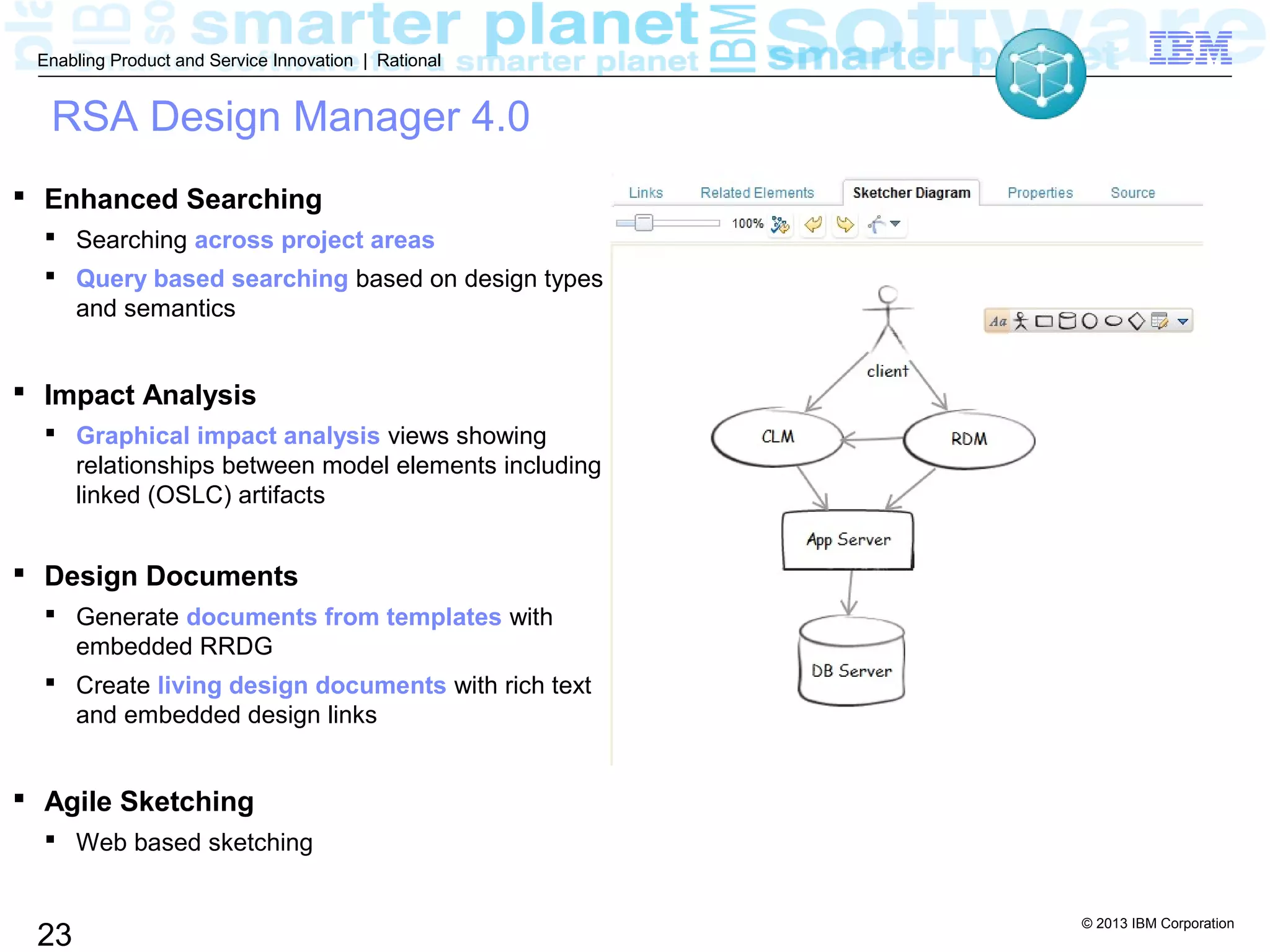 © 2013 IBM Corporation
23
Enabling Product and Service Innovation | Rational
RSA Design Manager 4.0
 Enhanced Searching
 Searching across project areas
 Query based searching based on design types
and semantics
 Impact Analysis
 Graphical impact analysis views showing
relationships between model elements including
linked (OSLC) artifacts
 Design Documents
 Generate documents from templates with
embedded RRDG
 Create living design documents with rich text
and embedded design links
 Agile Sketching
 Web based sketching
 