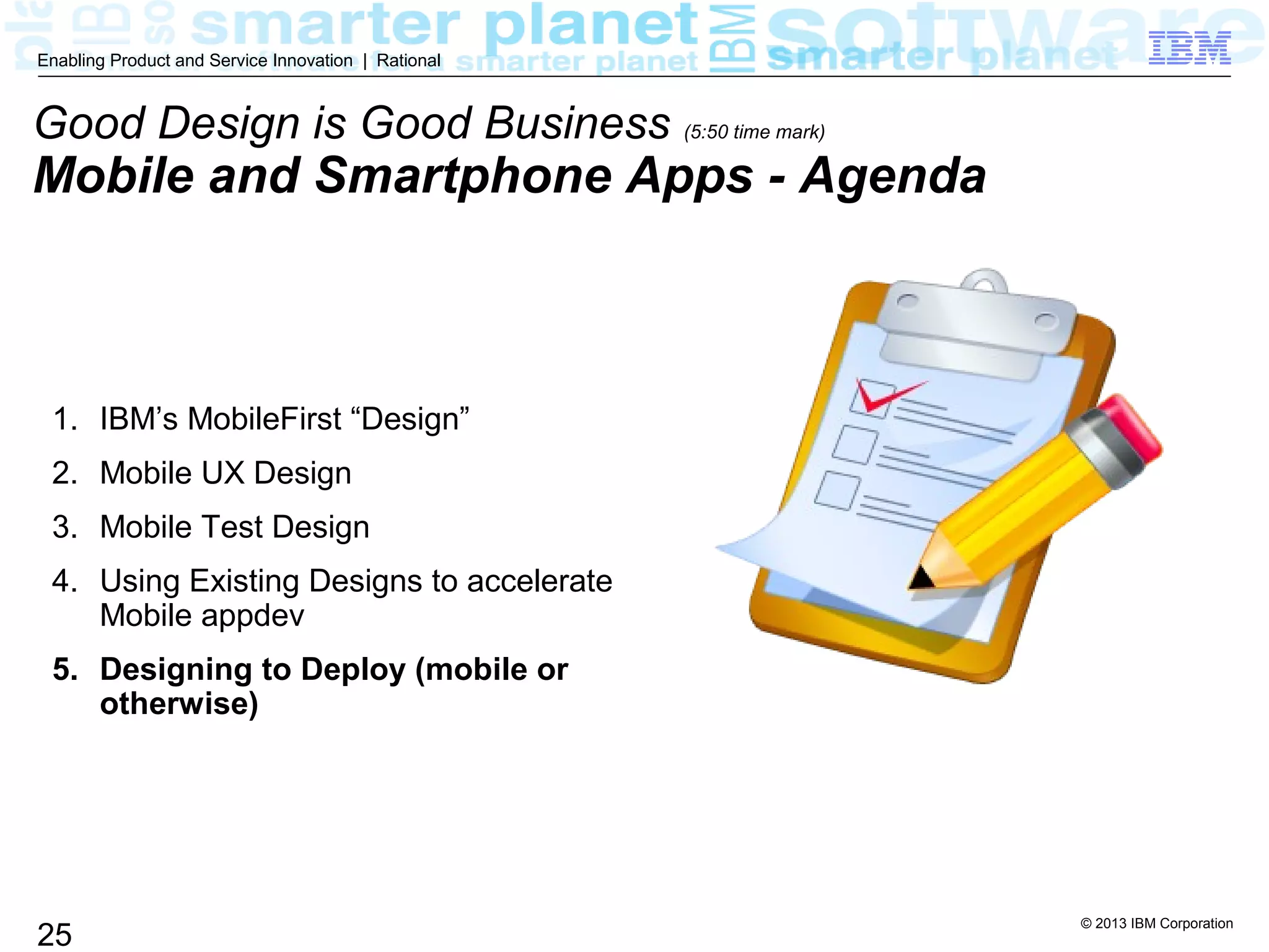 © 2013 IBM Corporation
25
Enabling Product and Service Innovation | Rational
1. IBM’s MobileFirst “Design”
2. Mobile UX Design
3. Mobile Test Design
4. Using Existing Designs to accelerate
Mobile appdev
5. Designing to Deploy (mobile or
otherwise)
Good Design is Good Business (5:50 time mark)
Mobile and Smartphone Apps - Agenda
 