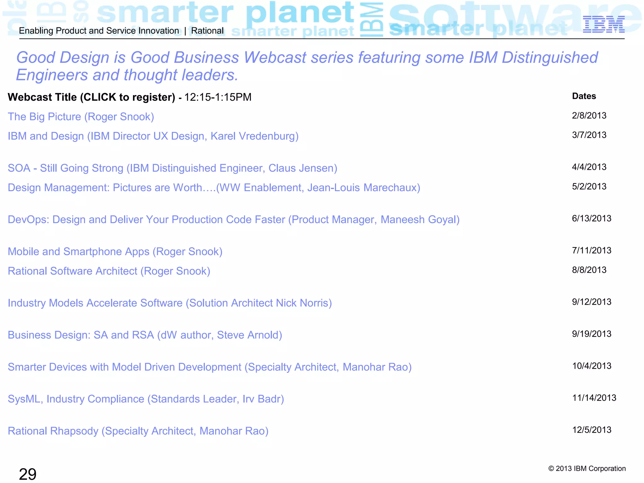 © 2013 IBM Corporation
29
Enabling Product and Service Innovation | Rational
Good Design is Good Business Webcast series featuring some IBM Distinguished
Engineers and thought leaders.
Webcast Title (CLICK to register) - 12:15-1:15PM Dates
The Big Picture (Roger Snook) 2/8/2013
IBM and Design (IBM Director UX Design, Karel Vredenburg) 3/7/2013
SOA - Still Going Strong (IBM Distinguished Engineer, Claus Jensen) 4/4/2013
Design Management: Pictures are Worth….(WW Enablement, Jean-Louis Marechaux) 5/2/2013
DevOps: Design and Deliver Your Production Code Faster (Product Manager, Maneesh Goyal) 6/13/2013
Mobile and Smartphone Apps (Roger Snook) 7/11/2013
Rational Software Architect (Roger Snook) 8/8/2013
Industry Models Accelerate Software (Solution Architect Nick Norris) 9/12/2013
Business Design: SA and RSA (dW author, Steve Arnold) 9/19/2013
Smarter Devices with Model Driven Development (Specialty Architect, Manohar Rao) 10/4/2013
SysML, Industry Compliance (Standards Leader, Irv Badr) 11/14/2013
Rational Rhapsody (Specialty Architect, Manohar Rao) 12/5/2013
 