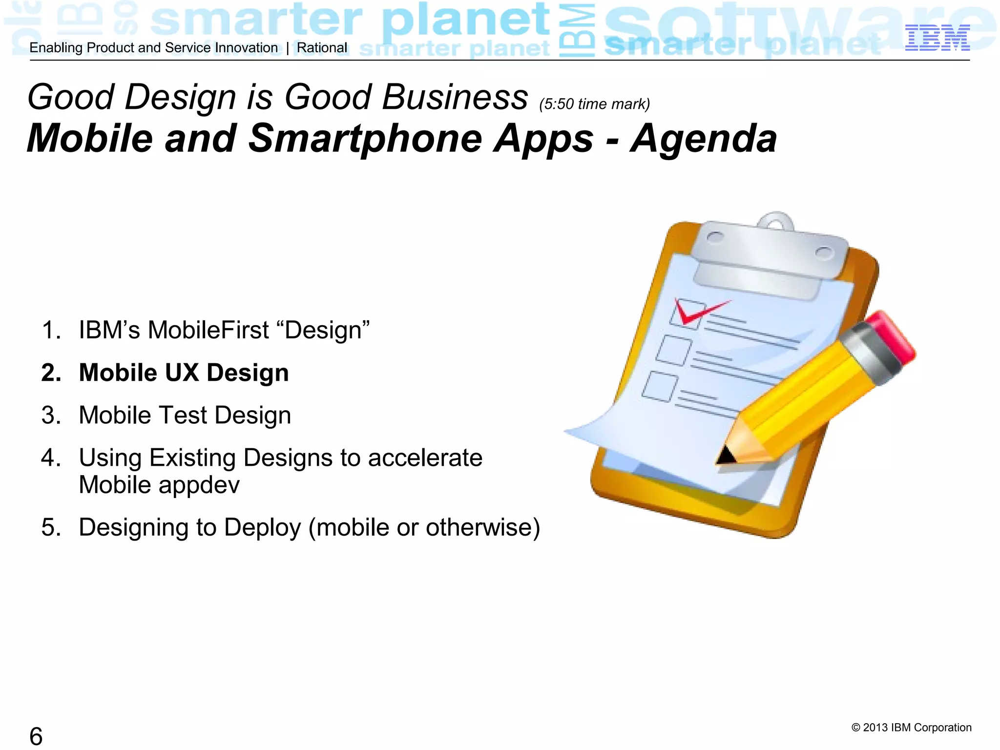 © 2013 IBM Corporation
6
Enabling Product and Service Innovation | Rational
1. IBM’s MobileFirst “Design”
2. Mobile UX Design
3. Mobile Test Design
4. Using Existing Designs to accelerate
Mobile appdev
5. Designing to Deploy (mobile or otherwise)
Good Design is Good Business (5:50 time mark)
Mobile and Smartphone Apps - Agenda
 