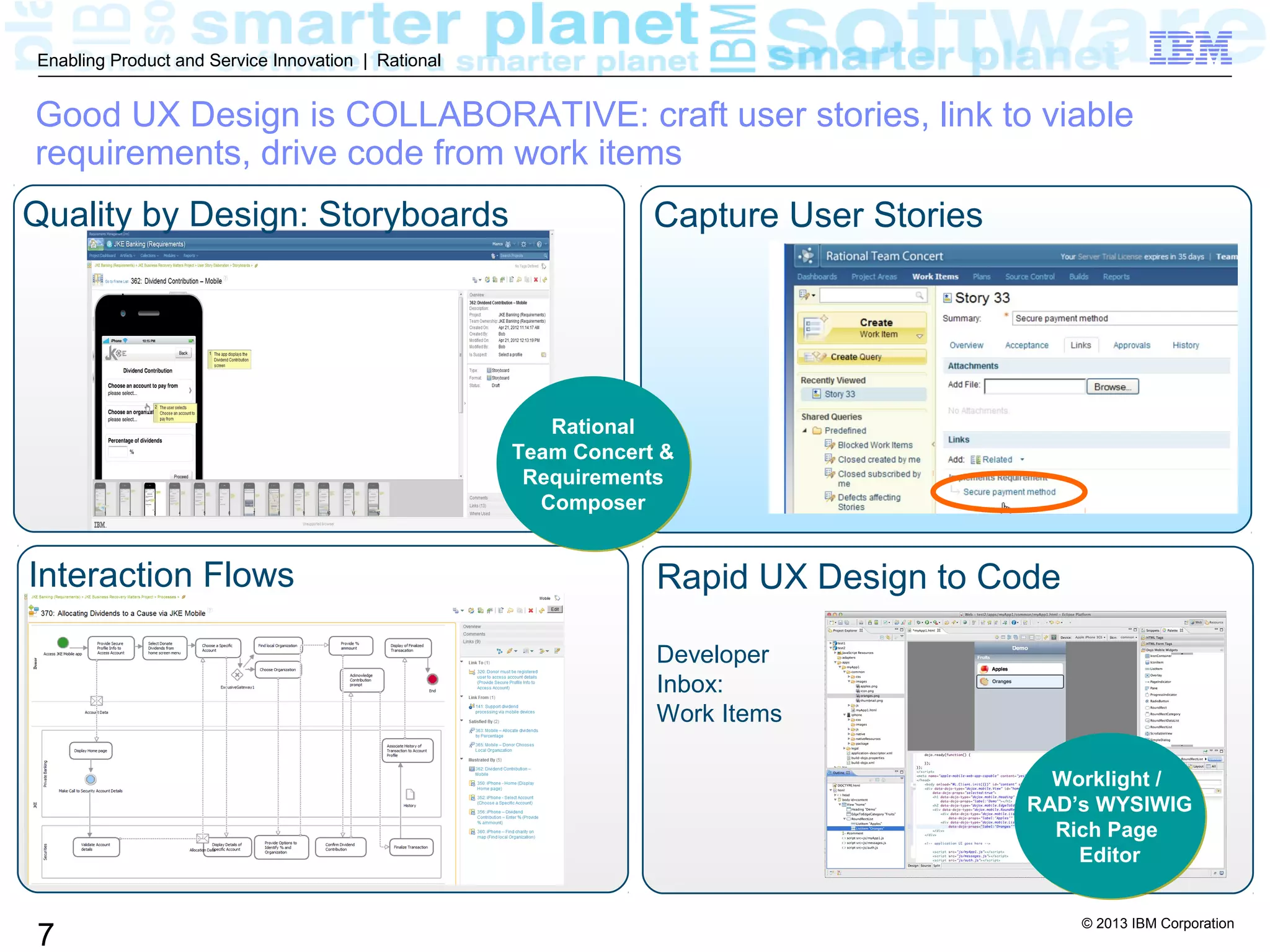 © 2013 IBM Corporation
7
Enabling Product and Service Innovation | Rational
Good UX Design is COLLABORATIVE: craft user stories, link to viable
requirements, drive code from work items
Quality by Design: Storyboards
Interaction Flows Rapid UX Design to Code
Developer
Inbox:
Work Items
Worklight /
RAD’s WYSIWIG
Rich Page
Editor
Worklight /
RAD’s WYSIWIG
Rich Page
Editor
Capture User Stories
Rational
Team Concert &
Requirements
Composer
Rational
Team Concert &
Requirements
Composer
 